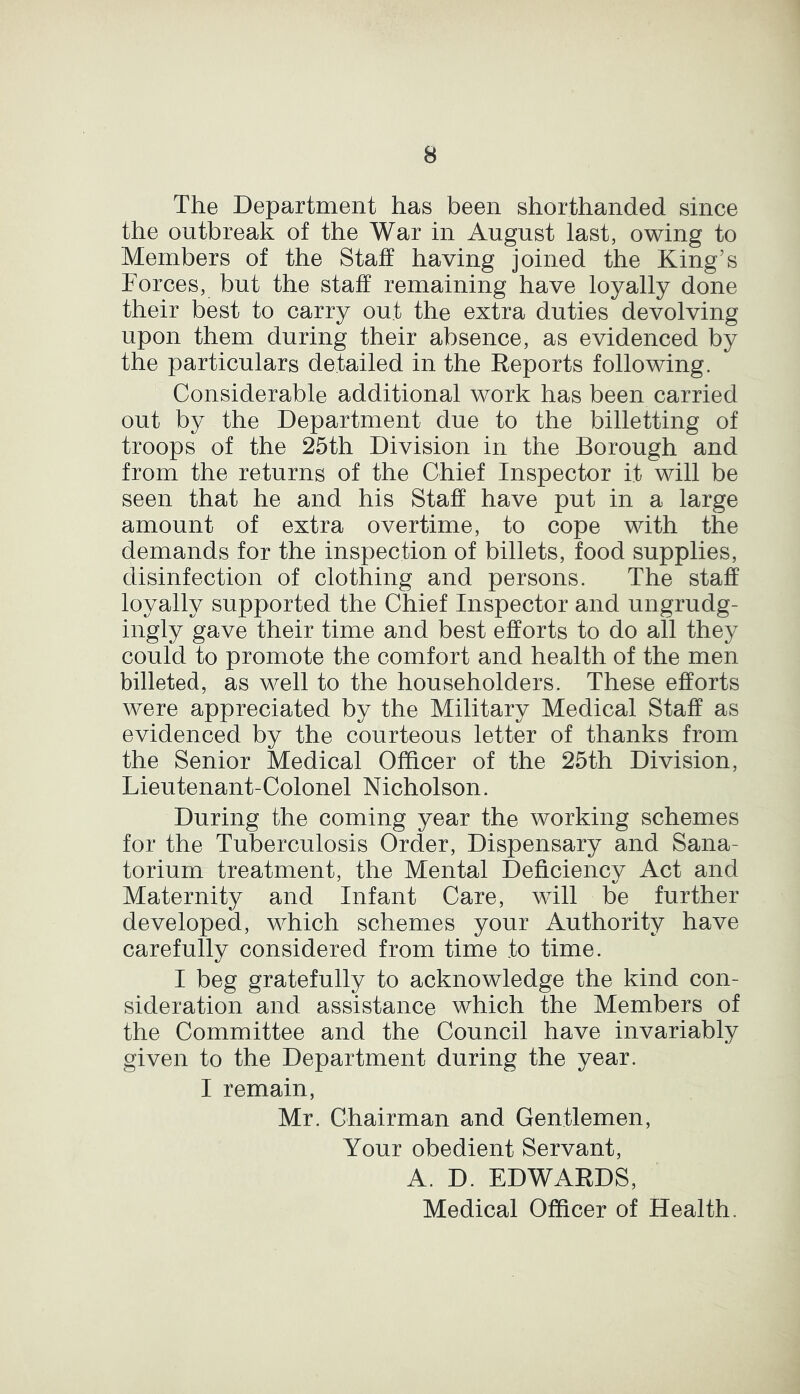 The Department has been shorthanded since the outbreak of the War in August last, owing to Members of the Staff having joined the King’s Forces, but the staff remaining have loyally done their best to carry out the extra duties devolving upon them during their absence, as evidenced by the particulars detailed in the Reports following. Considerable additional work has been carried out by the Department due to the billetting of troops of the 25th Division in the Borough and from the returns of the Chief Inspector it will be seen that he and his Staff have put in a large amount of extra overtime, to cope with the demands for the inspection of billets, food supplies, disinfection of clothing and persons. The staff loyally supported the Chief Inspector and ungrudg- ingly gave their time and best efforts to do all they could to promote the comfort and health of the men billeted, as well to the householders. These efforts were appreciated by the Military Medical Staff as evidenced by the courteous letter of thanks from the Senior Medical Officer of the 25th Division, Lieutenant-Colonel Nicholson. During the coming year the working schemes for the Tuberculosis Order, Dispensary and Sana- torium treatment, the Mental Deficiency Act and Maternity and Infant Care, will be further developed, which schemes your Authority have carefully considered from time to time. I beg gratefully to acknowledge the kind con- sideration and assistance which the Members of the Committee and the Council have invariably given to the Department during the year. I remain, Mr. Chairman and Gentlemen, Your obedient Servant, A. D. EDWARDS, Medical Officer of Health.