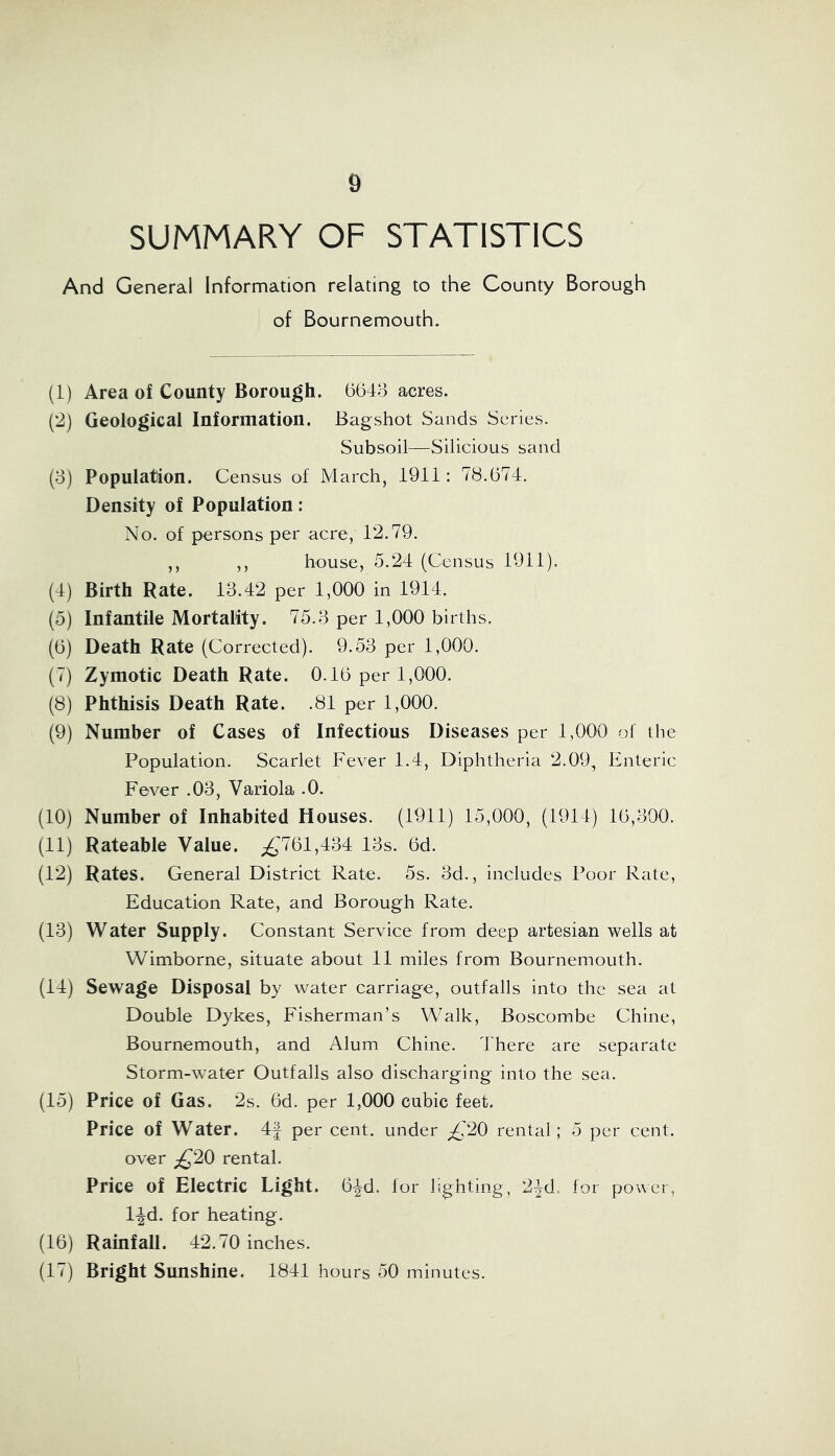 SUMMARY OF STATISTICS And General Information relating to the County Borough of Bournemouth. (1) Area of County Borough. 6643 acres. (2) Geological Information. Bagshot Sands Series. Subsoil—Silicious sand (3) Population. Census of March, 1911: 78.674. Density of Population: No. of persons per acre, 12.79. ,, ,, house, 5.24 (Census 1911). (4) Birth Rate. 13.42 per 1,000 in 1914. (5) Infantile Mortality. 75.3 per 1,000 births. (6) Death Rate (Corrected). 9.53 per 1,000. (7) Zymotic Death Rate. 0.16 per 1,000. (8) Phthisis Death Rate. .81 per 1,000. (9) Number of Cases of Infectious Diseases per 1,000 of the Population. Scarlet Fever 1.4, Diphtheria 2.09, Enteric Fever .03, Variola .0. (10) Number of Inhabited Houses. (1911) 15,000, (1914) 16,300. (11) Rateable Value. £761,434 13s. 6d. (12) Rates. General District Rate. 5s. 3d., includes Poor Rate, Education Rate, and Borough Rate. (13) Water Supply. Constant Service from deep artesian wells at Wimborne, situate about 11 miles from Bournemouth. (14) Sewage Disposal by water carriage, outfalls into the sea at Double Dykes, Fisherman’s Walk, Boscombe Chine, Bournemouth, and Alum Chine. 4'here are separate Storm-water Outfalls also discharging into the sea. (15) Price of Gas. 2s. 6d. per 1,000 cubic feet. Price of Water. 4£ per cent, under £20 rental; 5 per cent, over £20 rental. Price of Electric Light. 6^-d. lor lighting, 2-|d. for power, l-|d. for heating. (16) Rainfall. 42.70 inches. (17) Bright Sunshine. 1841 hours 50 minutes.