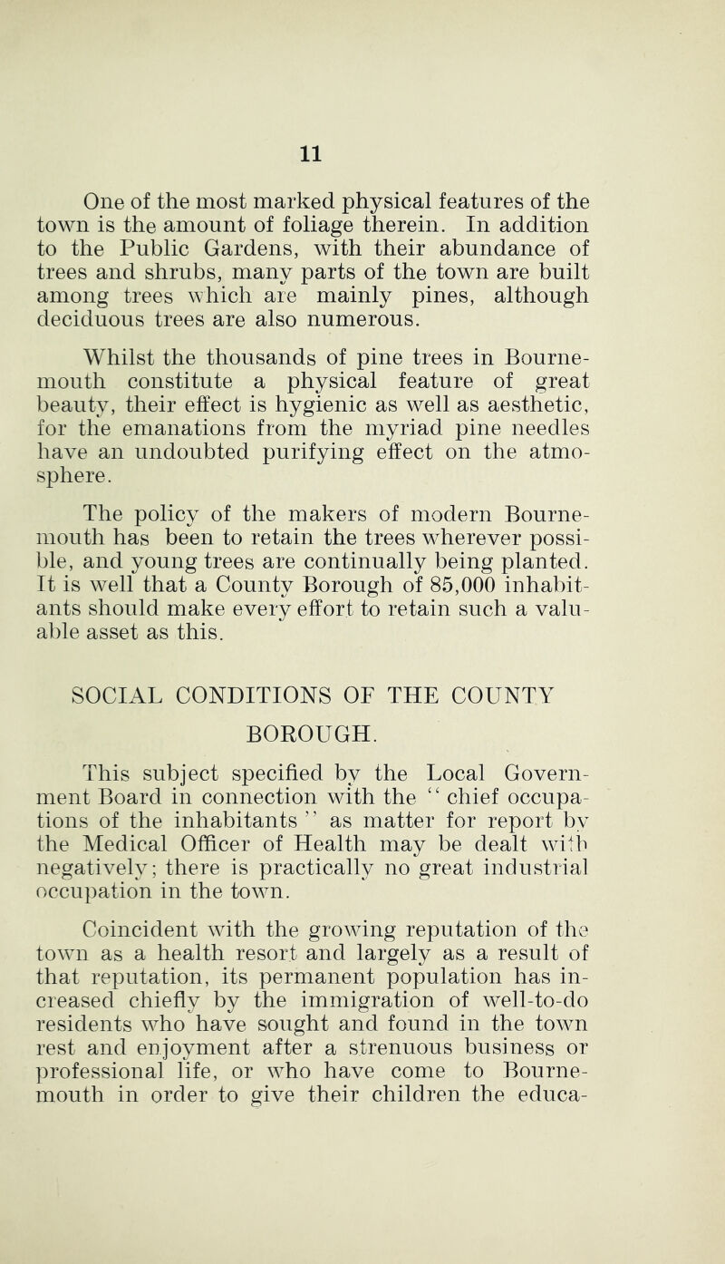 One of the most marked physical features of the town is the amount of foliage therein. In addition to the Public Gardens, with their abundance of trees and shrubs, many parts of the town are built among trees which are mainly pines, although deciduous trees are also numerous. Whilst the thousands of pine trees in Bourne- mouth constitute a physical feature of great beauty, their effect is hygienic as well as aesthetic, for the emanations from the myriad pine needles have an undoubted purifying effect on the atmo- sphere. The policy of the makers of modern Bourne- mouth has been to retain the trees wherever possi- ble, and young trees are continually being planted . It is well that a County Borough of 85,000 inhabit- ants should make every effort to retain such a valu- able asset as this. SOCIAL CONDITIONS OF THE COUNTY BOROUGH. This subject specified by the Local Govern- ment Board in connection with the ‘ ‘ chief occupa- tions of the inhabitants ' ’ as matter for report by the Medical Officer of Health may be dealt with negatively; there is practically no great industrial occupation in the town. Coincident with the growing reputation of the town as a health resort and largely as a result of that reputation, its permanent population has in- creased chiefly by the immigration of well-to-do residents who have sought and found in the town rest and enjoyment after a strenuous business or professional life, or who have come to Bourne- mouth in order to give their children the educa-