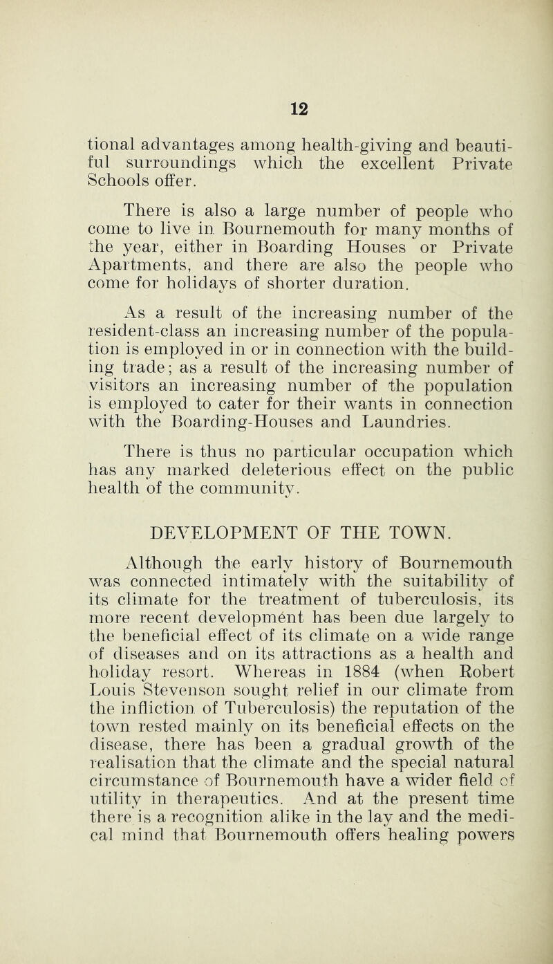 tional advantages among health-giving and beauti- ful surroundings which the excellent Private Schools offer. There is also a large number of people who come to live in Bournemouth for many months of the year, either in Boarding Houses or Private Apartments, and there are also the people who come for holidays of shorter duration. As a result of the increasing number of the resident-class an increasing number of the popula- tion is employed in or in connection with the build- ing trade; as a result of the increasing number of visitors an increasing number of the population is employed to cater for their wants in connection with the Boarding-Houses and Laundries. There is thus no particular occupation which has any marked deleterious effect on the public health of the community. DEVELOPMENT OF THE TOWN. Although the early history of Bournemouth was connected intimately with the suitability of its climate for the treatment of tuberculosis, its more recent development has been due largely to the beneficial effect of its climate on a wide range of diseases and on its attractions as a health and holiday resort. Whereas in 1884 (when Robert Louis Stevenson sought relief in our climate from the infliction of Tuberculosis) the reputation of the town rested mainly on its beneficial effects on the disease, there has been a gradual growth of the realisation that the climate and the special natural circumstance of Bournemouth have a wider field of utility in therapeutics. And at the present time there is a recognition alike in the lay and the medi- cal mind that Bournemouth offers healing powers