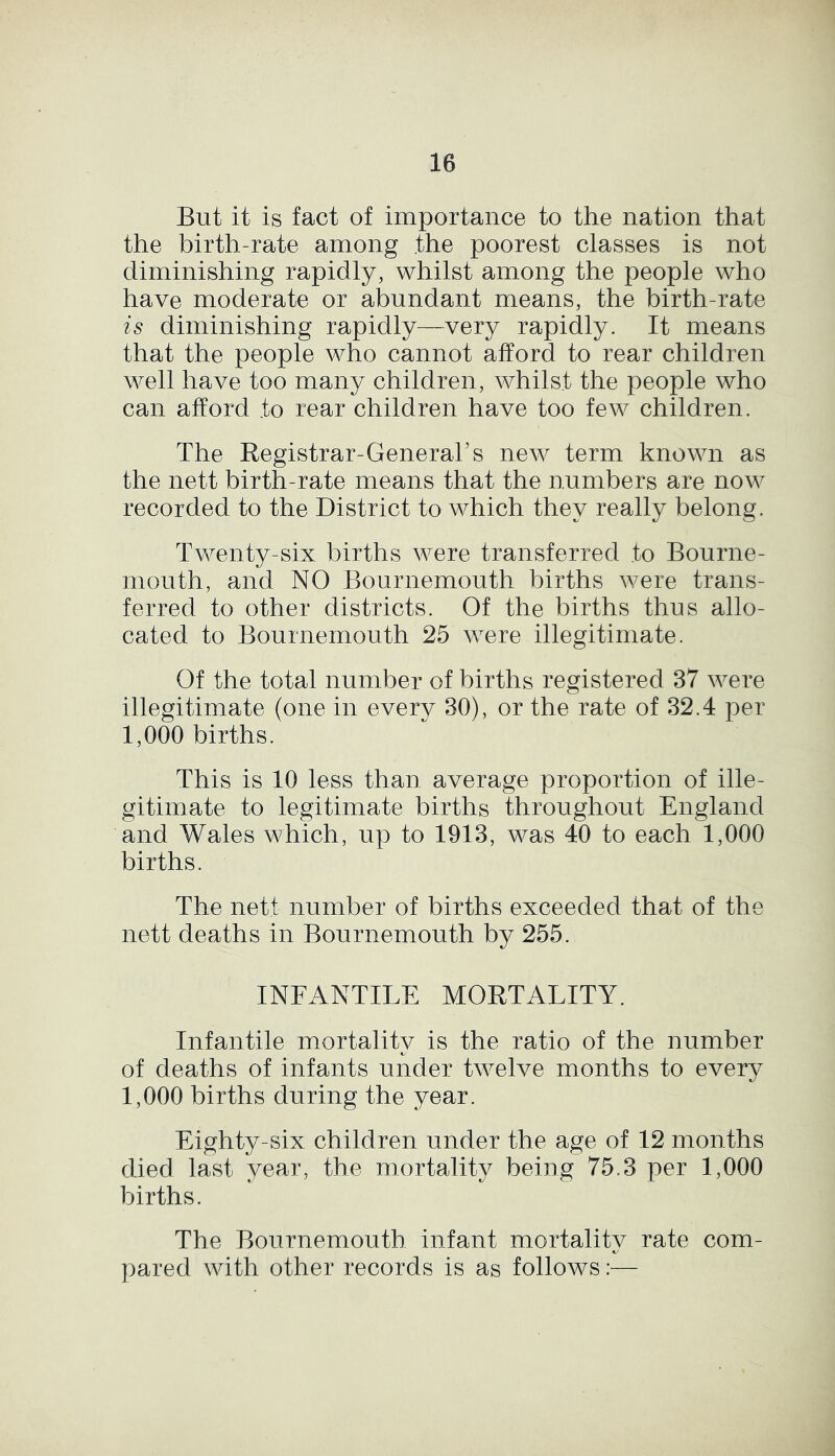 But it is fact of importance to the nation that the birth-rate among the poorest classes is not diminishing rapidly, whilst among the people who have moderate or abundant means, the birth-rate is diminishing rapidly—very rapidly. It means that the people who cannot afford to rear children well have too many children, whilst the people who can afford to rear children have too few children. The Registrar-General’s new term known as the nett birth-rate means that the numbers are now recorded to the District to which they really belong. Twenty-six births were transferred to Bourne- mouth, and NO Bournemouth births were trans- ferred to other districts. Of the births thus allo- cated to Bournemouth 25 were illegitimate. Of the total number of births registered 37 were illegitimate (one in every 30), or the rate of 32.4 per 1,000 births. This is 10 less than average proportion of ille- gitimate to legitimate births throughout England and Wales which, up to 1913, was 40 to each 1,000 births. The nett number of births exceeded that of the nett deaths in Bournemouth by 255. INFANTILE MORTALITY. Infantile mortalitv is the ratio of the number of deaths of infants under twelve months to every 1,000 births during the year. Eighty-six children under the age of 12 months died last year, the mortality being 75.3 per 1,000 births. The Bournemouth infant mortalitv rate com- pared with other records is as follows:—