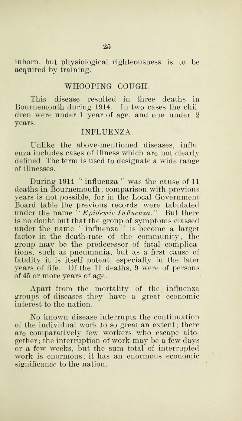 inborn, but physiological righteousness is to be acquired by training. WHOOPING COUGH. This disease resulted in three deaths in Bournemouth during 1914. In two cases the chil- dren were under 1 year of age, and one under 2 years. INFLUENZA. Unlike the above-mentioned diseases, influ- enza includes cases of illness which are not clearly defined. The term is used to designate a wide range of illnesses. During 1914 “ influenza ” was the cause of 11 deaths in Bournemouth; comparison with previous years is not possible, for in the Local Government Board table the previous records were tabulated under the name “ Epidemic Influenza.” But, there is no doubt but that the group of symptoms classed under the name ‘ ‘ influenza 55 is becom e a larger factor in the death-rate of the community; the group may be the predecessor of fatal complica- tions, such as pneumonia, but as a first cause of fatality it is itself potent, especially in the later years of life. Of the 11 deaths, 9 were of persons of 45 or more years of age. Apart from the mortality of the influenza groups of diseases they have a great economic interest to the nation. No known disease interrupts the continuation of the individual work to so great an extent; there are comparatively few workers who escape alto- gether ; the interruption of work may be a few days or a few weeks, but the sum total of interrupted work is enormous; it has an enormous economic significance to the nation.