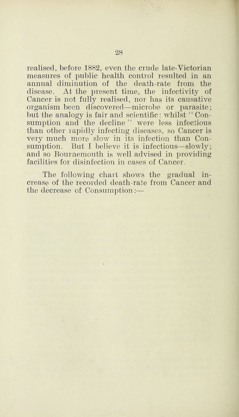 realised, before 1882, even the crude late-Victorian measures of public health control resulted in an annual diminution of the death-rate from the disease. At the present time, the infectivity of Cancer is not fully realised, nor has its causative organism been discovered—microbe or parasite; but the analogy is fair and scientific: whilst £ £ Con- sumption and the decline 55 were less infectious than other rapidly infecting diseases, so Cancer is very much more slow in its infection than Con- sumption. But I believe it is infectious—slowly; and so Bournemouth is well advised in providing facilities for disinfection in cases of Cancer. The following chart shows the gradual in- crease of the recorded death-rate from Cancer and the decrease of Consumption:—