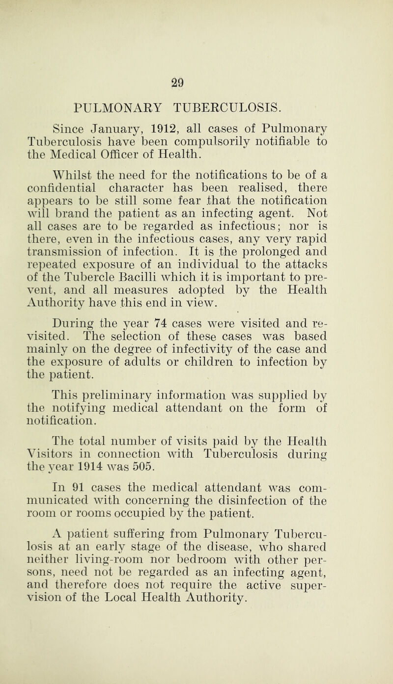 PULMONARY TUBERCULOSIS. Since January, 1912, all cases of Pulmonary Tuberculosis have been compulsorily notifiable to the Medical Officer of Health. Whilst the need for the notifications to be of a confidential character has been realised, there appears to be still some fear that the notification will brand the patient as an infecting agent. Not all cases are to be regarded as infectious; nor is there, even in the infectious cases, any very rapid transmission of infection. It is the prolonged and repeated exposure of an individual to the attacks of the Tubercle Bacilli which it is important to pre- vent, and all measures adopted by the Health Authority have this end in view. During the year 74 cases were visited and re- visited. The selection of these cases was based mainly on the degree of infectivity of the case and the exposure of adults or children to infection by the patient. This preliminary information was supplied by the notifying medical attendant on the form of notification. \ , The total number of visits paid by the Health Visitors in connection with Tuberculosis during the vear 1914 was 505. In 91 cases the medical attendant was com- municated with concerning the disinfection of the room or rooms occupied by the patient. A patient suffering from Pulmonary Tubercu- losis at an early stage of the disease, who shared neither living-room nor bedroom with other per- sons, need not be regarded as an infecting agent, and therefore does not require the active super- vision of the Local Health Authority.