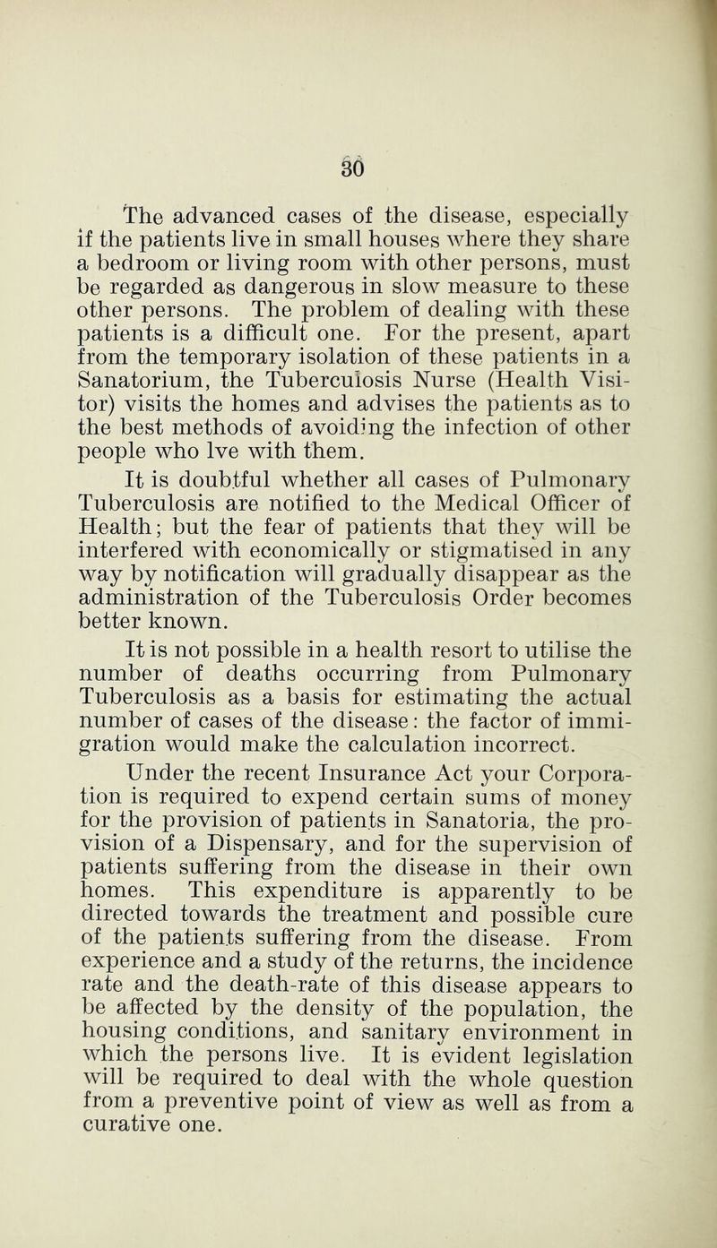 The advanced cases of the disease, especially if the patients live in small houses where they share a bedroom or living room with other persons, must be regarded as dangerous in slow measure to these other persons. The problem of dealing with these patients is a difficult one. For the present, apart from the temporary isolation of these patients in a Sanatorium, the Tuberculosis Nurse (Health Visi- tor) visits the homes and advises the patients as to the best methods of avoiding the infection of other people who lve with them. It is doubtful whether all cases of Pulmonary Tuberculosis are notified to the Medical Officer of Health; but the fear of patients that they will be interfered with economically or stigmatised in any way by notification will gradually disappear as the administration of the Tuberculosis Order becomes better known. It is not possible in a health resort to utilise the number of deaths occurring from Pulmonary Tuberculosis as a basis for estimating the actual number of cases of the disease: the factor of immi- gration would make the calculation incorrect. Under the recent Insurance Act your Corpora- tion is required to expend certain sums of money for the provision of patients in Sanatoria, the pro- vision of a Dispensary, and for the supervision of patients suffering from the disease in their own homes. This expenditure is apparently to be directed towards the treatment and possible cure of the patients suffering from the disease. From experience and a study of the returns, the incidence rate and the death-rate of this disease appears to be affected by the density of the population, the housing conditions, and sanitary environment in which the persons live. It is evident legislation will be required to deal with the whole question from a preventive point of view as well as from a curative one.