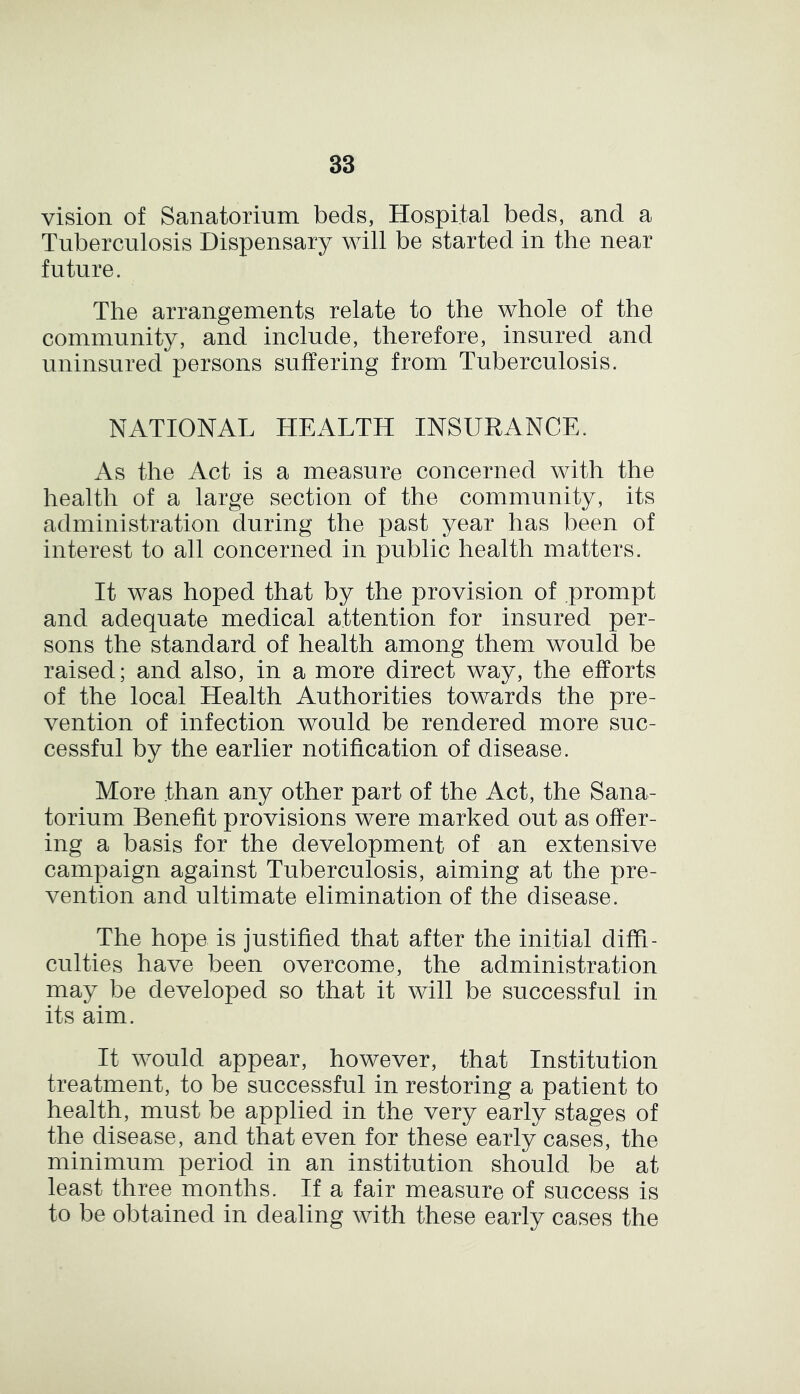 vision of Sanatorium beds, Hospital beds, and a Tuberculosis Dispensary will be started in the near future. The arrangements relate to the whole of the community, and include, therefore, insured and uninsured persons suffering from Tuberculosis. NATIONAL HEALTH INSURANCE. As the Act is a measure concerned with the health of a large section of the community, its administration during the past year has been of interest to all concerned in public health matters. It was hoped that by the provision of prompt and adequate medical attention for insured per- sons the standard of health among them would be raised; and also, in a more direct way, the efforts of the local Health Authorities towards the pre- vention of infection would be rendered more suc- cessful by the earlier notification of disease. More than any other part of the Act, the Sana- torium Benefit provisions were marked out as offer- ing a basis for the development of an extensive campaign against Tuberculosis, aiming at the pre- vention and ultimate elimination of the disease. The hope is justified that after the initial diffi- culties have been overcome, the administration may be developed so that it will be successful in its aim. It would appear, however, that Institution treatment, to be successful in restoring a patient to health, must be applied in the very early stages of the disease, and that even for these early cases, the minimum period in an institution should be at least three months. If a fair measure of success is to be obtained in dealing with these early cases the