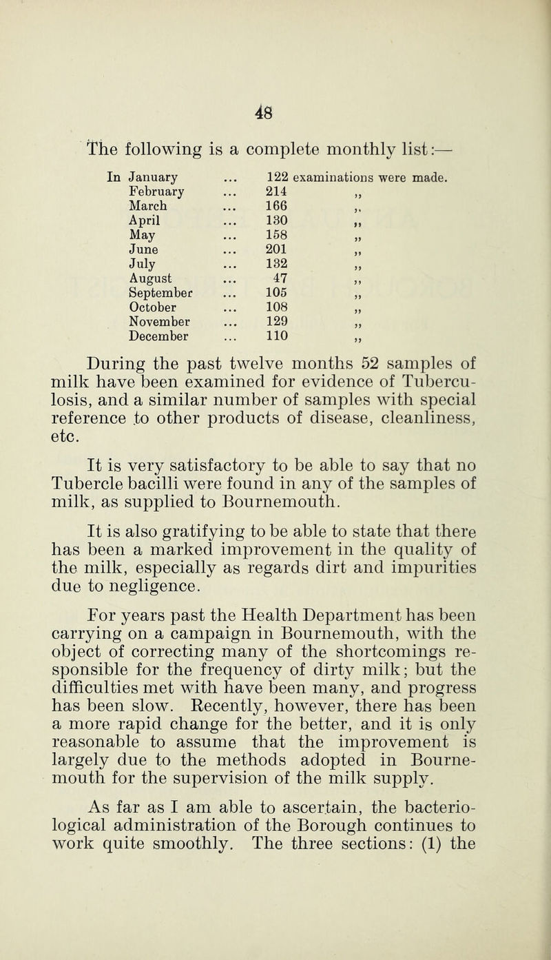 The following is a complete monthly list:— 122 examinations were made. In January February March April May June July August September October November December 214 166 130 158 201 132 47 105 108 129 110 During the past twelve months 52 samples of milk have been examined for evidence of Tubercu- losis, and a similar number of samples with special reference .to other products of disease, cleanliness, etc. It is very satisfactory to be able to say that no Tubercle bacilli were found in any of the samples of milk, as supplied to Bournemouth. It is also gratifying to be able to state that there has been a marked improvement in the quality of the milk, especially as regards dirt and impurities due to negligence. For years past the Health Department has been carrying on a campaign in Bournemouth, with the object of correcting many of the shortcomings re- sponsible for the frequency of dirty milk; but the difficulties met with have been many, and progress has been slow. Recently, however, there has been a more rapid change for the better, and it is only reasonable to assume that the improvement is largely due to the methods adopted in Bourne- mouth for the supervision of the milk supply. As far as I am able to ascertain, the bacterio- logical administration of the Borough continues to work quite smoothly. The three sections: (1) the