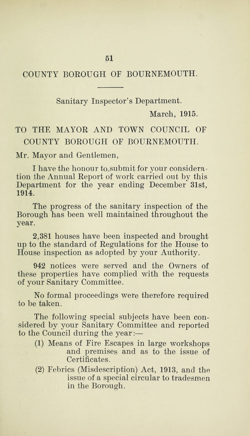 COUNTY BOROUGH OF BOURNEMOUTH. Sanitary Inspector’s Department. March, 1915. TO THE MAYOR AND TOWN COUNCIL OF COUNTY BOROUGH OF BOURNEMOUTH. Mr. Mayor and Gentlemen, I have the honour to submit for your considera- tion the Annual Report of work carried out by this Department for the year ending December 31st, 1914. The progress of the sanitary inspection of the Borough has been well maintained throughout the year. 2,381 houses have been inspected and brought up to the standard of Regulations for the House to House inspection as adopted by your Authority. 942 notices were served and the Owners of these properties have complied with the requests of your Sanitary Committee. No formal proceedings were therefore required to be taken. The following special subjects have been con- sidered by your Sanitary Committee and reported to the Council during the year:— (1) Means of Fire Escapes in large workshops and premises and as to the issue of Certificates. (2) Febrics (Misdescription) Act, 1913, and the issue of a special circular to tradesmen in the Borough,