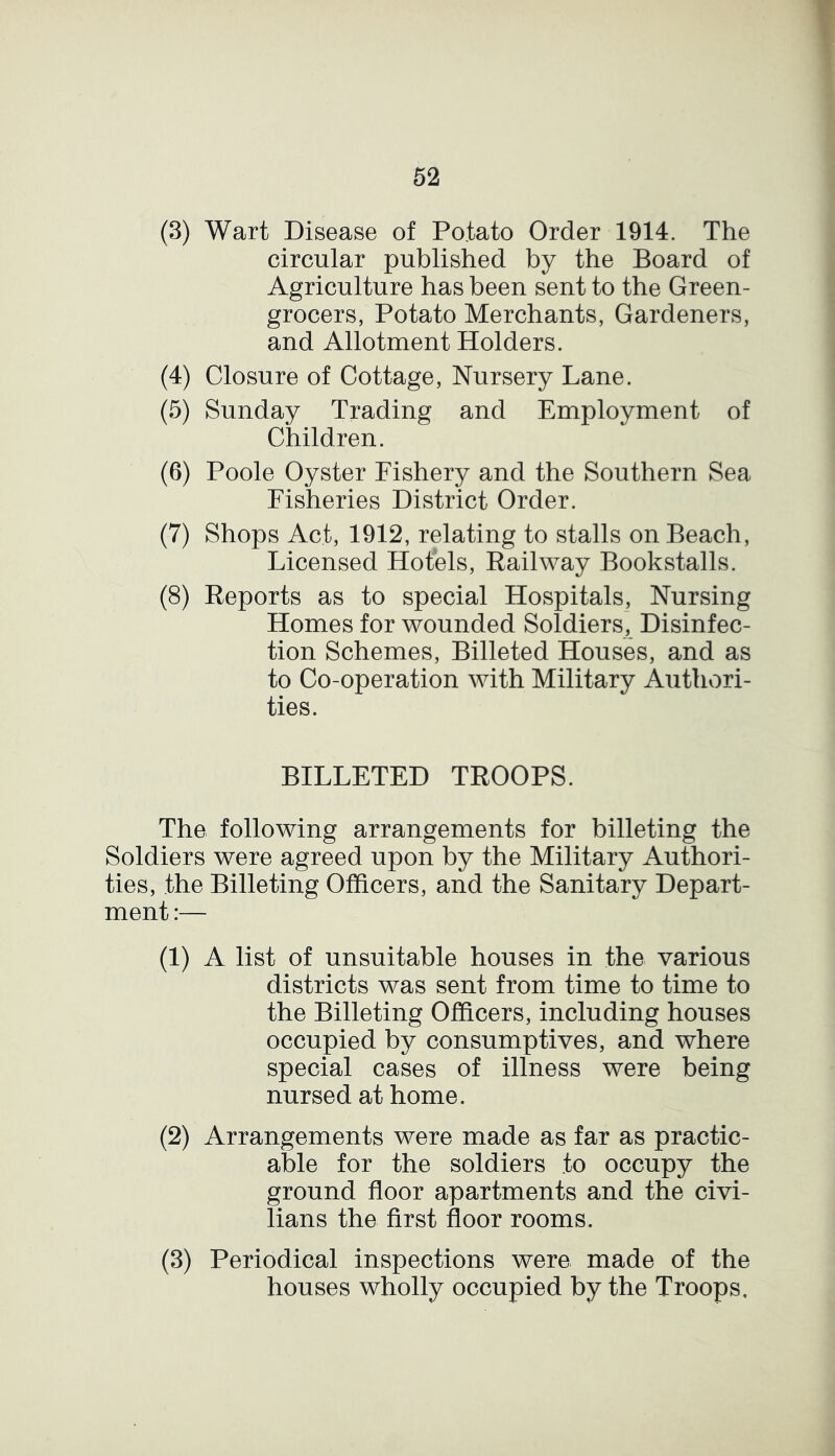 (3) Wart Disease of Potato Order 1914. The circular published by the Board of Agriculture has been sent to the Green- grocers, Potato Merchants, Gardeners, and Allotment Holders. (4) Closure of Cottage, Nursery Lane. (5) Sunday Trading and Employment of Children. (6) Poole Oyster Fishery and the Southern Sea Fisheries District Order. (7) Shops Act, 1912, relating to stalls on Beach, Licensed Hotels, Railway Bookstalls. (8) Reports as to special Hospitals, Nursing Homes for wounded Soldiers, Disinfec- tion Schemes, Billeted Houses, and as to Co-operation with Military Authori- ties. BILLETED TROOPS. The following arrangements for billeting the Soldiers were agreed upon by the Military Authori- ties, the Billeting Officers, and the Sanitary Depart- ment :— (1) A list of unsuitable houses in the various districts was sent from time to time to the Billeting Officers, including houses occupied by consumptives, and where special cases of illness were being nursed at home. (2) Arrangements were made as far as practic- able for the soldiers to occupy the ground floor apartments and the civi- lians the first floor rooms. (3) Periodical inspections were made of the houses wholly occupied by the Troops.