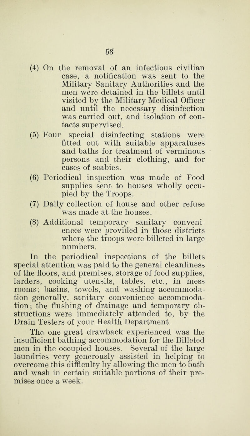 (4) On the removal of an infectious civilian case, a notification was sent to the Military Sanitary Authorities and the men were detained in the billets until visited by the Military Medical Officer and until the necessary disinfection was carried out, and isolation of con- tacts supervised. (5) Four special disinfecting stations were fitted out with suitable apparatuses and baths for treatment of verminous persons and their clothing, and for cases of scabies. (6) Periodical inspection was made of Food supplies sent to houses wholly occu- pied by the Troops. (7) Daily collection of house and other refuse was made at the houses. (8) Additional temporary sanitary conveni- ences were provided in those districts where the troops were billeted in large numbers. In the periodical inspections of the billets special attention was paid to the general cleanliness of the floors, and premises, storage of food supplies, larders, cooking utensils, tables, etc., in mess rooms; basins, towels, and washing accommoda- tion generally, sanitary convenience accommoda- tion; the flushing of drainage and temporary ob- structions were immediately attended to, by the Drain Testers of your Health Department. The one great drawback experienced was the insufficient bathing accommodation for the Billeted men in the occupied houses. Several of the large laundries very generously assisted in helping to overcome this difficulty by allowing the men to bath and wash in certain suitable portions of their pre- mises once a week.