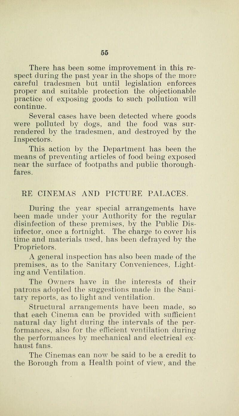 There has been some improvement in this re- spect during the past year in the shops of the more careful tradesmen but until legislation enforces proper and suitable protection the objectionable practice of exposing goods to such pollution will continue. Several cases have been detected where goods were polluted by dogs, and the food was sur- rendered by the tradesmen, and destroyed by the Inspectors. This action by the Department has been the means of preventing articles of food being exposed near the surface of footpaths and public thorough- fares. RE CINEMAS AND PICTURE PALACES. During the year special arrangements have been made under your Authority for the regular disinfection of these premises, by the Public Dis- infector, once a fortnight. The charge to cover his time and materials used, has been defrayed by the Proprietors. A general inspection has also been made of the premises, as to the Sanitary Conveniences, Light- ing and Ventilation. The Owners have in the interests of their patrons adopted the suggestions made in the Sani- tary reports, as to light and ventilation. Structural arrangements have been made, so that each Cinema can be provided with sufficient natural day light during the intervals of the per- formances, also for the efficient ventilation during the performances by mechanical and electrical ex- haust fans. The Cinemas can now be said to be a credit to the Borough from a Health point of view, and the