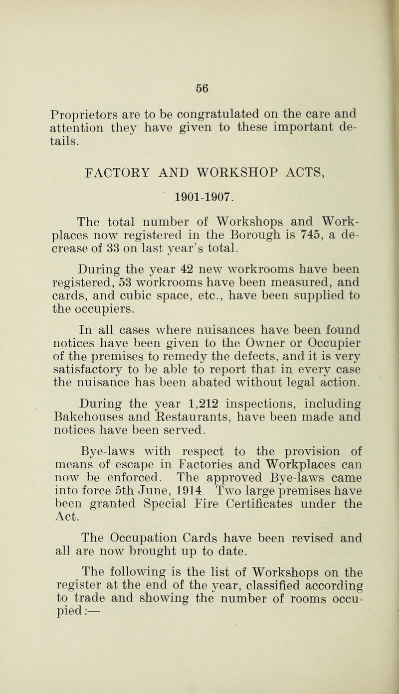 Proprietors are to be congratulated on the care and attention they have given to these important de- tails. FACTORY AND WORKSHOP ACTS, 1901-1907. The total number of Workshops and Work- places now registered in the Borough is 745, a de- crease of 33 on last year’s total. During the year 42 new workrooms have been registered, 53 workrooms have been measured, and cards, and cubic space, etc., have been supplied to the occupiers. In all cases where nuisances have been found notices have been given to the Owner or Occupier of the premises to remedy the defects, and it is very satisfactory to be able to report that in every case the nuisance has been abated without legal action. During the year 1,212 inspections, including Bakehouses and Restaurants, have been made and notices have been served. Bye-laws with respect to the provision of means of escape in Factories and Workplaces can now be enforced. The approved Bye-laws came into force 5th June, 1914 Two large premises have been granted Special Fire Certificates under the Act. The Occupation Cards have been revised and all are now brought up to date. The following is the list of Workshops on the register at the end of the year, classified according to trade and showing the number of rooms occu- pied ;—