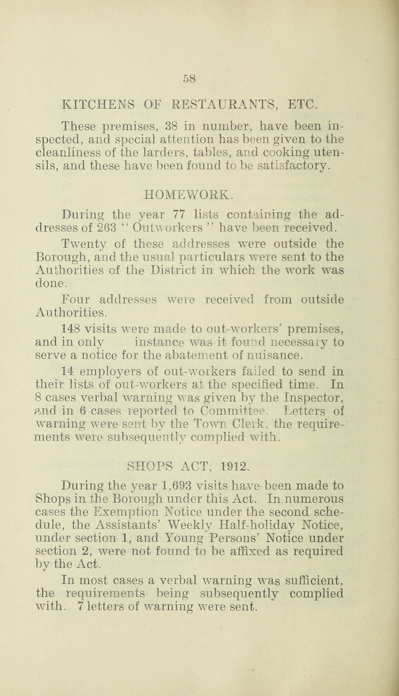 KITCHENS OF RESTAURANTS, ETC. These premises, 38 in number, have been in- spected, and special attention has been given to the cleanliness of the larders, tables, and cooking uten- sils, and these have been found to be satisfactory. HOMEWORK. During the year 77 lists containing the ad- dresses of 263 “ Outworkers ” have been received. Twenty of these addresses were outside the Borough, and the usual particulars were sent to the Authorities of the District in which the work was done. Four addresses were received from outside Authorities.. 148 visits were made to out-workers’ premises, and in only instance was it found necessary to serve a notice for the abatement of nuisance. 14 employers of out-workers failed to send in their lists of out-workers at the specified time. In 8 cases verbal warning was given by the Inspector, and in 6 cases reported to Committee. Letters of warning were sent by the Town Clerk, the require- ments were subsequently complied with. SHOPS ACT, 1912. During the year 1,693 visits have been made to Shops in the Borough under this Act. In numerous cases the Exemption Notice under the second sche- dule, the Assistants’ Weekly Half-holiday Notice, under section 1, and Young Persons’ Notice under section 2, were not found to be affixed as required by the Act. In most cases a verbal warning was sufficient, the requirements being subsequently complied with. 7 letters of warning were sent.