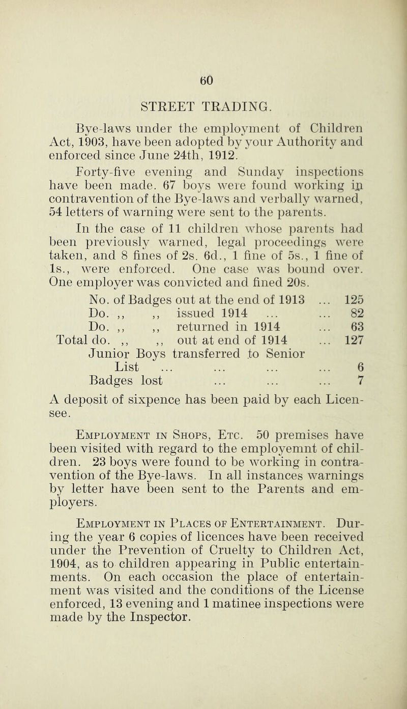 STREET TRADING. Bye-laws under the employment of Children Act, 1903, have been adopted by your Authority and enforced since June 24th, 1912. Forty-five evening and Sunday inspections have been made. 67 boys were found working in contravention of the Bye-laws and verbally warned, 54 letters of warning were sent to the parents. In the case of 11 children whose parents had been previously warned, legal proceedings were taken, and 8 fines of 2s. 6d., 1 fine of 5s., 1 fine of Is., were enforced. One case was bound over. One employer was convicted and fined 20s. No. of Badges out at the end of 1913 ... 125 Do. ,, ,, issued 1914 ... ... 82 Do. ,, ,, returned in 1914 ... 63 Total do. ,, ,, out at end of 1914 ... 127 Junior Boys transferred to Senior List ... ... ... ... 6 Badges lost ... ... ... 7 A deposit of sixpence has been paid by each Licen- see. Employment in Shops, Etc. 50 premises have been visited with regard to the employemnt of chil- dren. 23 boys were found to be working in contra- vention of the Bye-laws. In all instances warnings by letter have been sent to the Parents and em- ployers. Employment in Places of Entertainment. Dur- ing the year 6 copies of licences have been received under the Prevention of Cruelty to Children Act, 1904, as to children appearing in Public entertain- ments. On each occasion the place of entertain- ment was visited and the conditions of the License enforced, 13 evening and 1 matinee inspections were made by the Inspector.