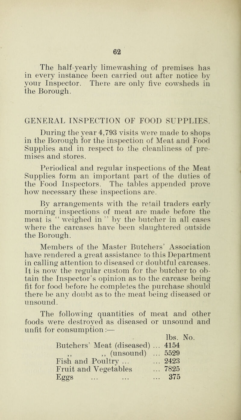 The half-yearly limewashing of premises has in every instance been carried out after notice by your Inspector. There are only five cowsheds in the Borough. GENERAL INSPECTION OF FOOD SUPPLIES. During the year 4,793 visits were made to shops in the Borough for the inspection of Meat and Food Supplies and in respect to the cleanliness of pre- mises and stores. Periodical and regular inspections of the Meat Supplies form an important part of the duties of the Food Inspectors. The tables appended prove how necessary these inspections are. By arrangements with the retail traders early morning inspections of meat are made before the meat is ‘£ weighed in ’ ’ by the butcher in all cases where the carcases have been slaughtered outside the Borough. Members of the Master Butchers' Association have rendered a great assistance to this Department in calling attention to diseased or doubtful carcases. It is now the regular custom for the butcher to ob- tain the Inspector’s opinion as to the carcase being fit for food before he completes the purchase should there be any doubt as to the meat being diseased or unsound. The following quantities of meat and other foods were destroyed as diseased or unsound and unfit for consumption:— lbs. No. Butchers’ Meat (diseased) ... 4154 5529 2423 7825 375 , , 5 5 \ u Fish and Poultry ... Fruit and Vegetables Eggs ,, (unsound)