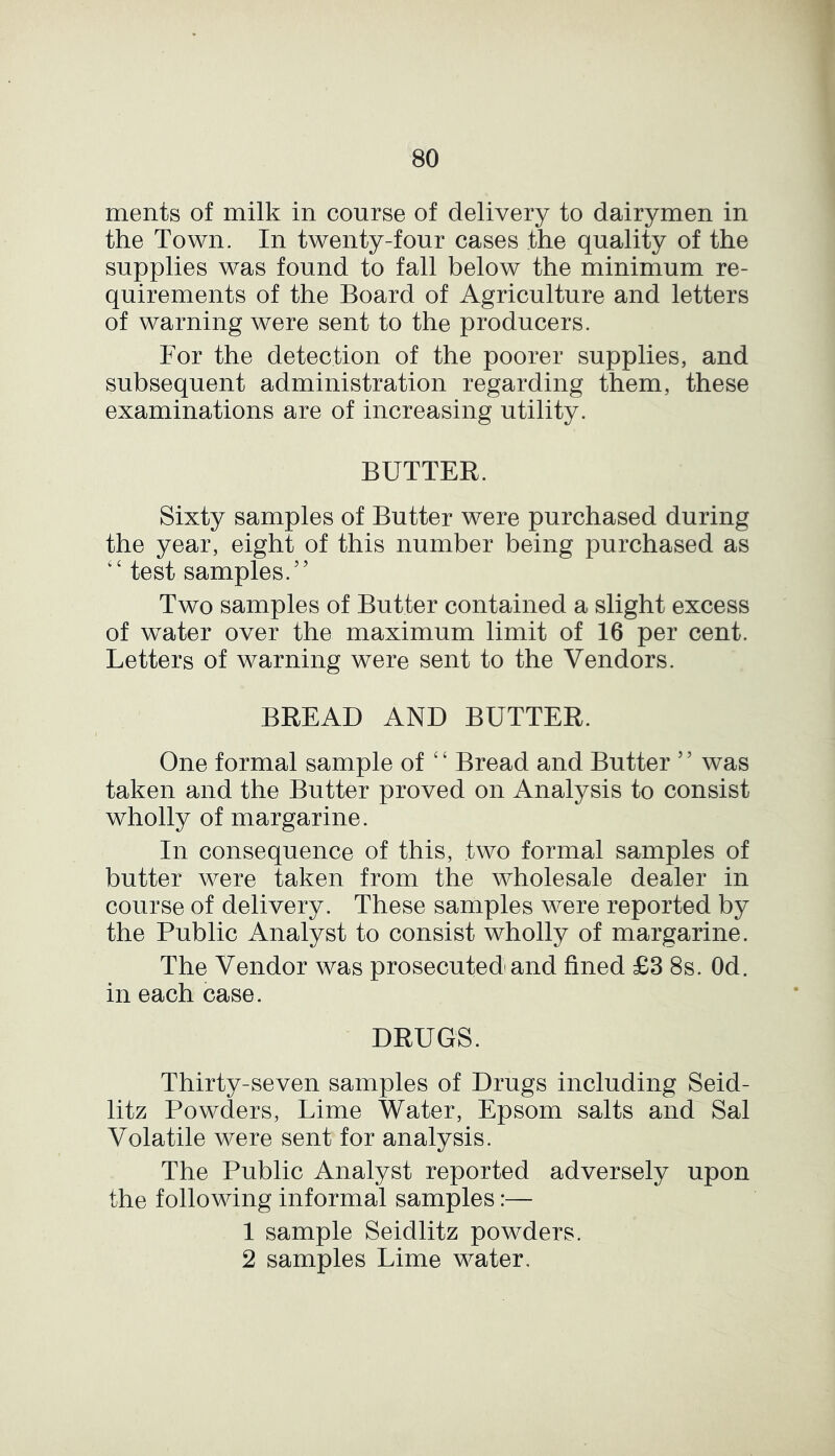 ments of milk in course of delivery to dairymen in the Town. In twenty-four cases the quality of the supplies was found to fall below the minimum re- quirements of the Board of Agriculture and letters of warning were sent to the producers. For the detection of the poorer supplies, and subsequent administration regarding them, these examinations are of increasing utility. BUTTER. Sixty samples of Butter were purchased during the year, eight of this number being purchased as <£ test samples.” Two samples of Butter contained a slight excess of water over the maximum limit of 16 per cent. Letters of warning were sent to the Vendors. BREAD AND BUTTER. One formal sample of £ ‘ Bread and Butter 5 5 was taken and the Butter proved on Analysis to consist wholly of margarine. In consequence of this, two formal samples of butter were taken from the wholesale dealer in course of delivery. These samples were reported by the Public Analyst to consist wholly of margarine. The Vendor was prosecuted and fined £3 8s. Od. in each case. DRUGS. Thirty-seven samples of Drugs including Seid- litz Powders, Lime Water, Epsom salts and Sal Volatile were sent for analysis. The Public Analyst reported adversely upon the following informal samples:— 1 sample Seidlitz powders. 2 samples Lime water.