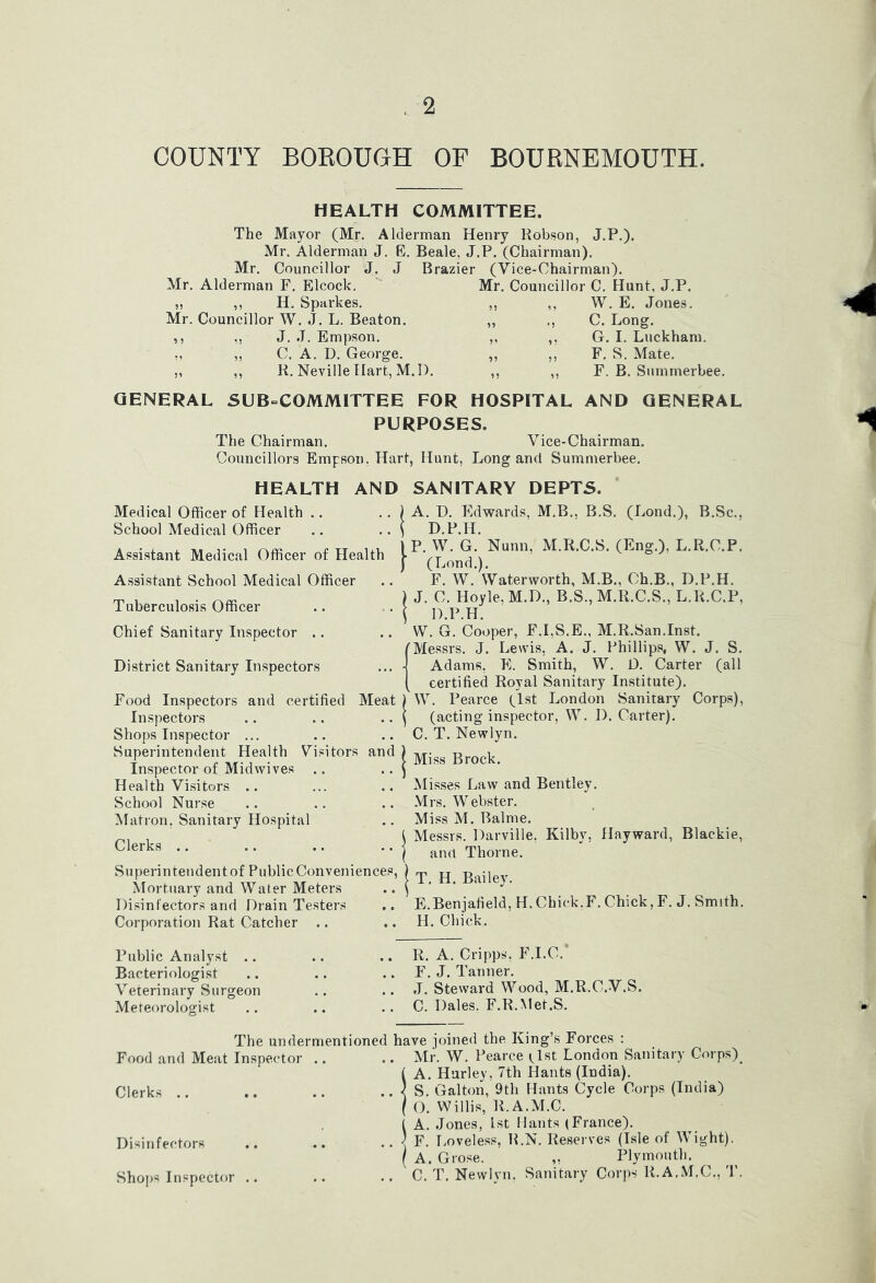 COUNTY BOROUGH OF BOURNEMOUTH. HEALTH COMMITTEE. The Mayor (Mr. Alderman Henry Robson, J.P.). Mr. Alderman J. E. Beale, J.P. (Chairman). Mr. Councillor J. J Brazier (Vice-Chairman). Mr. Alderman F. Elcock. „ ,, H. Sparkes. Mr. Councillor W. J. L. Beaton. ,, ,, J. J. Empson. ,, ,, C. A. D. George. ,, ,, R. Neville Hart, M. I). Mr. Councillor C. Hunt, J.P. ,, ,, W. E. Jones. „ C. Long. ,, ,, G. I. Luckham. ,, ,, F. S. Mate. ,, ,, F. B. Snmmerbee. GENERAL SUB^COMMITTEE FOR HOSPITAL AND GENERAL PURPOSES. The Chairman. Vice-Chairman. Councillors Empson, Hart, Hunt, Long and Summerbee. HEALTH AND SANITARY DEPTS. Medical Officer of Health .. .. ) A. I). Edwards, M.B., B.S. (Lond.), B.Sc., School Medical Officer .. .. \ D.P.H. P. W. G. Nunn, M.R.C.S. (Eng.), L.R.C.P. (Lond.). F. W. Waterworth, M.B., Ch.B., D.P.H. Assistant Medical Officer of Health Assistant School Medical Officer Tuberculosis Officer Chief Sanitary Inspector .. District Sanitary Inspectors Food Inspectors and certified Meat Inspectors Shops Inspector ... Superintendent Health Visitors and Inspector of Midwives Health Visitors .. School Nurse Matron. Sanitary Hospital Clerks .. Superintendent of Public Conveniences, Mortuary and Water Meters Disinfectors and Drain Testers Corporation Rat Catcher .. ) J. C. Hoyle, M.D., B.S., M.R.C.S., L.R.C.P, \ D.P.H. W. G. Cooper, F.LS.E., M.R.San.Inst. (Messrs. J. Lewis, A. J. Phillips, W. J. S. •j Adams, E. Smith, W. D. Carter (all [ certified Royal Sanitary Institute). ) W. Pearce (1st London Sanitary Corps), ^ (acting inspector, W. D. Carter). C. T. Newlyn. I Miss Brock. Misses Law and Bentley. Mrs. Webster. Miss M. Balme. ) Messrs. Darville, Kilby, Hayward, Blackie, I and Thorne. ! T. H. Bailey. E.Benjafield, H.Chick.F. Chick,F. J. Smith. H. Chick. Public Analyst .. Bacteriologist Veterinary Surgeon Meteorologist .. R. A. Cripps, F.I.C.* .. F. J. Tanner. .. J. Steward Wood, M.R.C.V.S. .. C. Dales. F.R.Met.S. The undermentioned have joined the King’s Forces Food and Meat Inspector Clerks .. Disinfectors Shops Inspector Mr. W. Pearce i^lst London Sanitary Corps)^ A. Hurley, 7th Hants (India). S. Galton, 9th Hants Cycle Corps (India) O. Willis, R.A.M.C. A. Jones, 1st Hants (France). F. liOveless, R.N. Reserves (Isle of Wight). A. Grose. „ Plymouth. C. T. Newlyn, Sanitary Corps R.A.M.C., T.