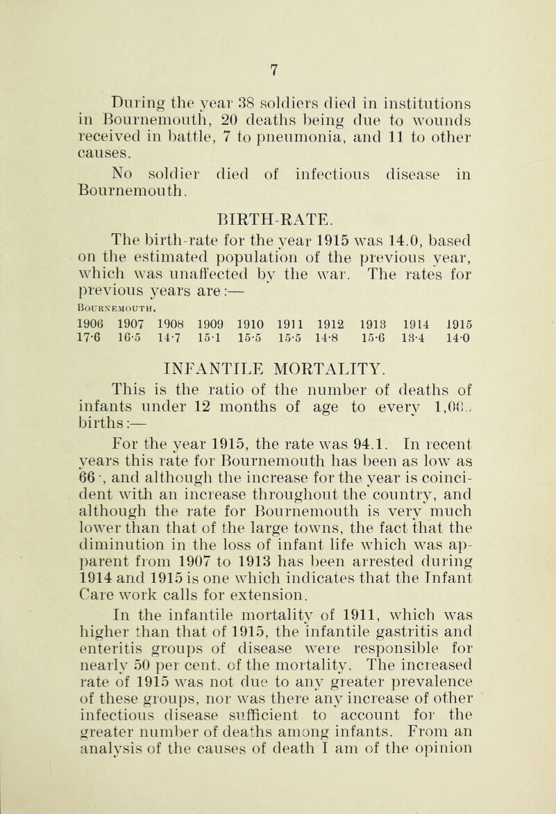 During the year 38 soldiers died in institutions in Bournemouth, 20 deaths being due to wounds received in battle, 7 to pneumonia, and 11 to other causes. No soldier died of infectious disease in Bournemouth. BIRTH-RATE. The birth-rate for the year 1915 was 14.0, based on the estimated population of the previous year, which was unaffected by the war. The rates for previous years are:— Bournemouth. 1906 1907 1908 1909 1910 19U 1912 1913 1914 1915 17-6 16-5 14*7 15-1 15*5 15*5 14*8 15-6 13-4 14-0 INFANTILE MORTALITY. This is the ratio of the number of deaths of infants under 12 months of age to every 1,00. births:— For the year 1915, the rate was 94.1. In recent vears this rate for Bournemouth has been as low as 66 •, and although the increase for the year is coinci- dent with an increase throughout the country, and although the rate for Bournemouth is very much lower than that of the large towns, the fact that the diminution in the loss of infant life which was ap- parent from 1907 to 1913 has been arrested during 1914 and 1915 is one which indicates that the Infant Care work calls for extension. In the infantile mortality of 1911, which was higher than that of 1915, the infantile gastritis and enteritis groups of disease were responsible for nearly 50 per cent, of the mortality. The increased rate of 1915 was not due to any greater prevalence of these groups, nor was there any increase of other infectious disease sufficient to account for the greater number of deaths among infants. From an analysis of the causes of death I am of the opinion