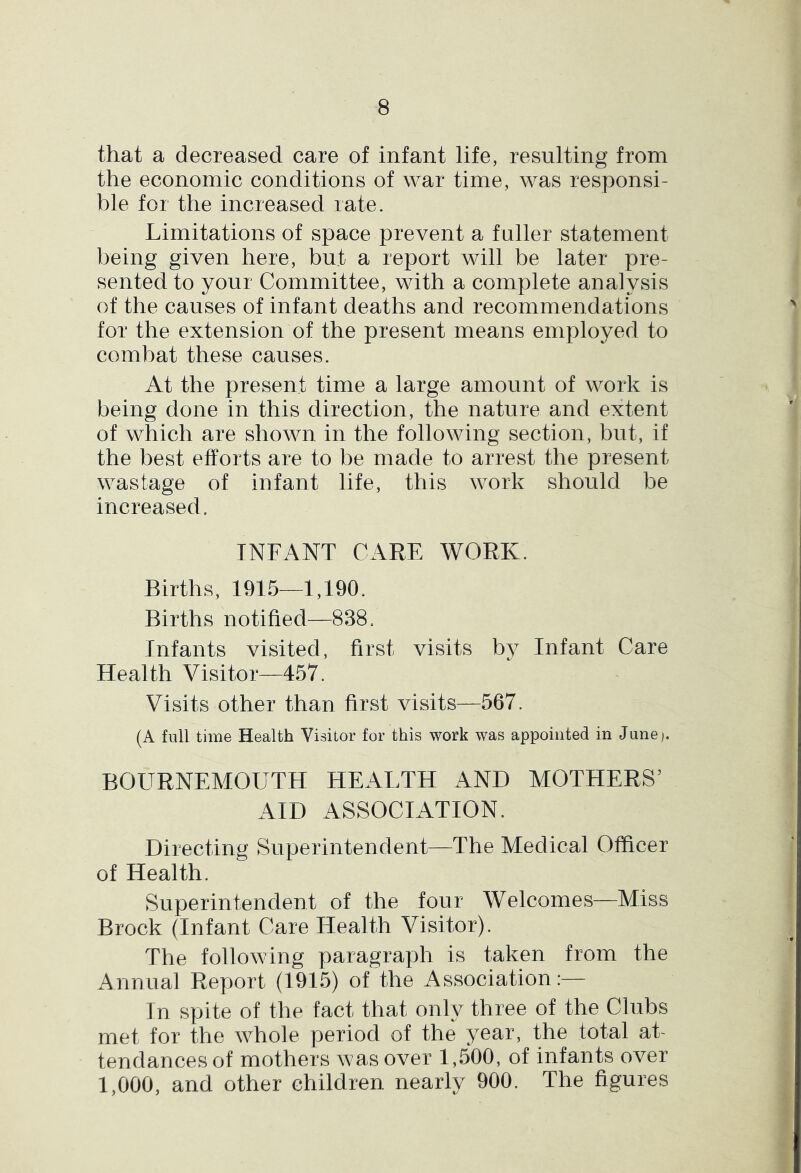 that a decreased care of infant life, resulting from the economic conditions of war time, was responsi- ble for the increased rate. Limitations of space prevent a f uller statement being given here, but a report will be later pre- sented to your Committee, with a complete analysis of the causes of infant deaths and recommendations for the extension of the present means employed to combat these causes. At the present time a large amount of work is being done in this direction, the nature and extent of which are shown in the following section, but, if the best efforts are to be made to arrest the present wastage of infant life, this work should be increased. INFANT CARE WORK. Births, 1915—1,190. Births notified—838. Infants visited, first visits bj^ Infant Care Health Visitor—457. Visits other than first visits—567. (A full time Health Visitor for this work was appointed in June). BOURNEMOUTH HEALTH AND MOTHERS’ AID ASSOCIATION. Directing Superintendent—The Medical Officer of Health. Superintendent of the four Welcomes—Miss Brock (Infant Care Health Visitor). The following paragraph is taken from the Annual Report (1915) of the Association:— In spite of the fact that only three of the Clubs met for the whole period of the year, the total at- tendances of mothers was over 1,500, of infants over 1,000, and other children nearly 900. The figures