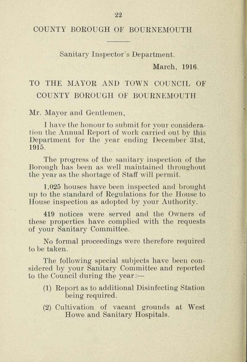 COUNTY BOEOUGH OF BOUENEMOUTH Sanitary Inspector's Department. March, 1916. TO THE MAYOE AND TOWN COUNCIL OF COUNTY BOEOUGH OF BOUENEMOUTH Mr. Mayor and Gentlemen, I have the honour to submit for your considera- tion the Annual Eeport of work carried out by this Department for the year ending December 31st, 1915. The progress of the sanitary inspection of the Borough has been as well maintained throughout the year as the shortage of Staff will permit. 1,025 houses have been inspected and brought up to the standard of Eegulations for the House to House inspection as adopted by your Authority. 419 notices were served and the Owners of these properties have complied with the requests of your Sanitary Committee. No formal proceedings were therefore required to be taken. The following special subjects have been con- sidered by your Sanitary Committee and reported to the Council during the year:— (1) Eeport as to additional Disinfecting Station being required. (2) Cultivation of vacant grounds at West Howe and Sanitary Hospitals.