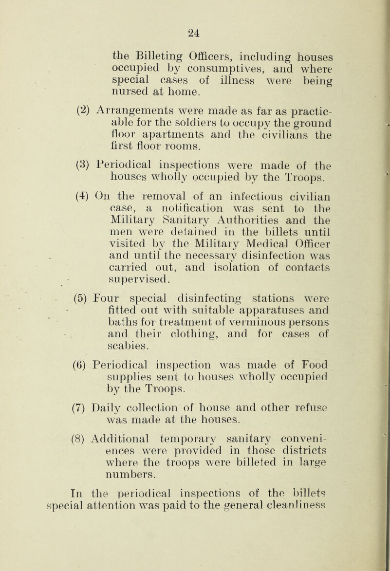 the Billeting Officers, including houses occupied by consumptives, and where special cases of illness were being nursed at home. (2) Arrangements were made as far as practic- able for the soldiers to occupy the ground floor apartments and the civilians the first floor rooms. (3) Periodical inspections were made of the houses wholly occupied by the Troops. (4) On the removal of an infectious civilian case, a notification was sent to the Military Sanitary Authorities and the men were detained in the billets until visited by the Military Medical Officer and until the necessary disinfection was carried out, and isolation of contacts supervised. (5) Four special disinfecting stations were fitted out with suitable apparatuses and baths for treatment of verminous persons and their clothing, and for cases of scabies, (6) Periodical inspection was made of Food supplies sent to houses wholty occupied by the Troops, (7) Daily collection of house and other refuse was made at the houses. (8) Additional temporary sanitary conveni- ences were provided in those districts where the troops were billeted in large numbers. Tn the periodical inspections of the billets special attention was paid to the general cleanliness