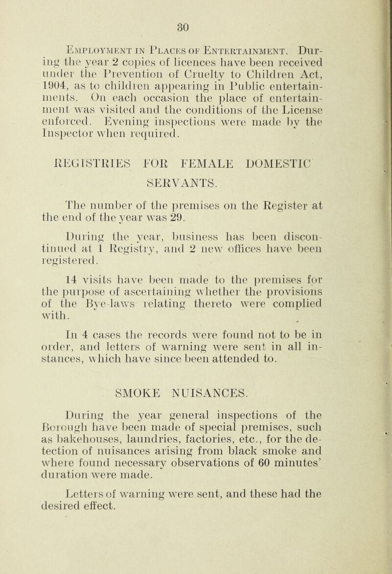 4 % Employment in Places of Entertainment. Dur- ing the year 2 copies of licences have been received under the Prevention of Cruelty to Children Act, 1904, as to children appearing in Public entertain- rnents. On each occasion the place of entertain- ment was visited and the conditions of the License enforced. Evening inspections were made by the Inspector when required. REGISTRIES EOR FEMALE DOMESTIC SERVANTS. The number of the premises on the Register at the end of the year was 29. During the ^^ear, business has been discon- tinued at 1 Registry, and 2 new offices have been registered. 14 visits have been made to the premises for the purpose of ascertaining whether the provisions of the Bye-laws relating thereto were complied with. In 4 cases the records were found not to be in order, and letters of warning were sent in all in- stances, which have since been attended to. SMOKE NUISANCES. During the year general inspections of the Boiongh have been made of special premises, such as liakehouses, laundries, factories, etc., for the de- tection of nuisances arising from black smoke and where found necessary observations of 60 minutes’ duration were made. Letters of warning were sent, and these had the desired effect.