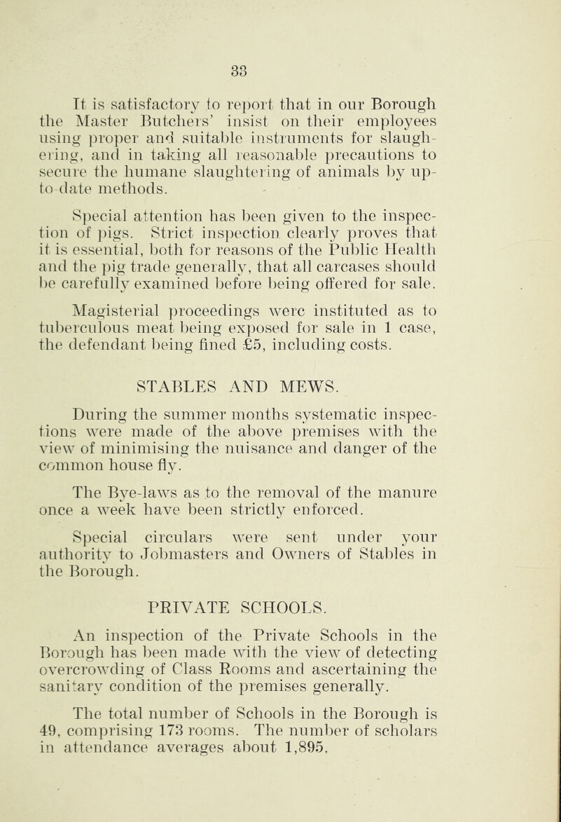 It is satisfactory to report that in our Borough the Master Butchers’ insist on their employees using proper and suitable instruments for slaugh- ei'ing, and in taking all reasonable precautions to secure the humane slaughtering of animals by up- to-date methods. Special attention has been given to the inspec- tion of ])igs. Strict inspection clearly proves that it is essential, both for reasons of the Public Health and the pig trade generally, that all carcases should be carefully examined before being offered for sale. Magisterial proceedings were instituted as to tul)erculous meat being exposed for sale in 1 case, the defendant being fined £5, including costs. STABLES AND MEWS. During the summer months systematic inspec- tions were made of the above premises with the view of minimising the nuisance and danger of the common house fly. The Bye-laws as to the removal of the manure once a week have been strictly enforced. Special circulars were sent under your authority to Jobmasters and Owners of Stables in the Borough. PRIVATE SCHOOLS. An inspection of the Private Schools in the Borough has been made with the view of detecting overcrowding of Class Rooms and ascertaining the sanitaiy condition of the premises generally. The total number of Schools in the Borough is 49, comprising 173 rooms. The number of scholars in attendance averages about 1,895,