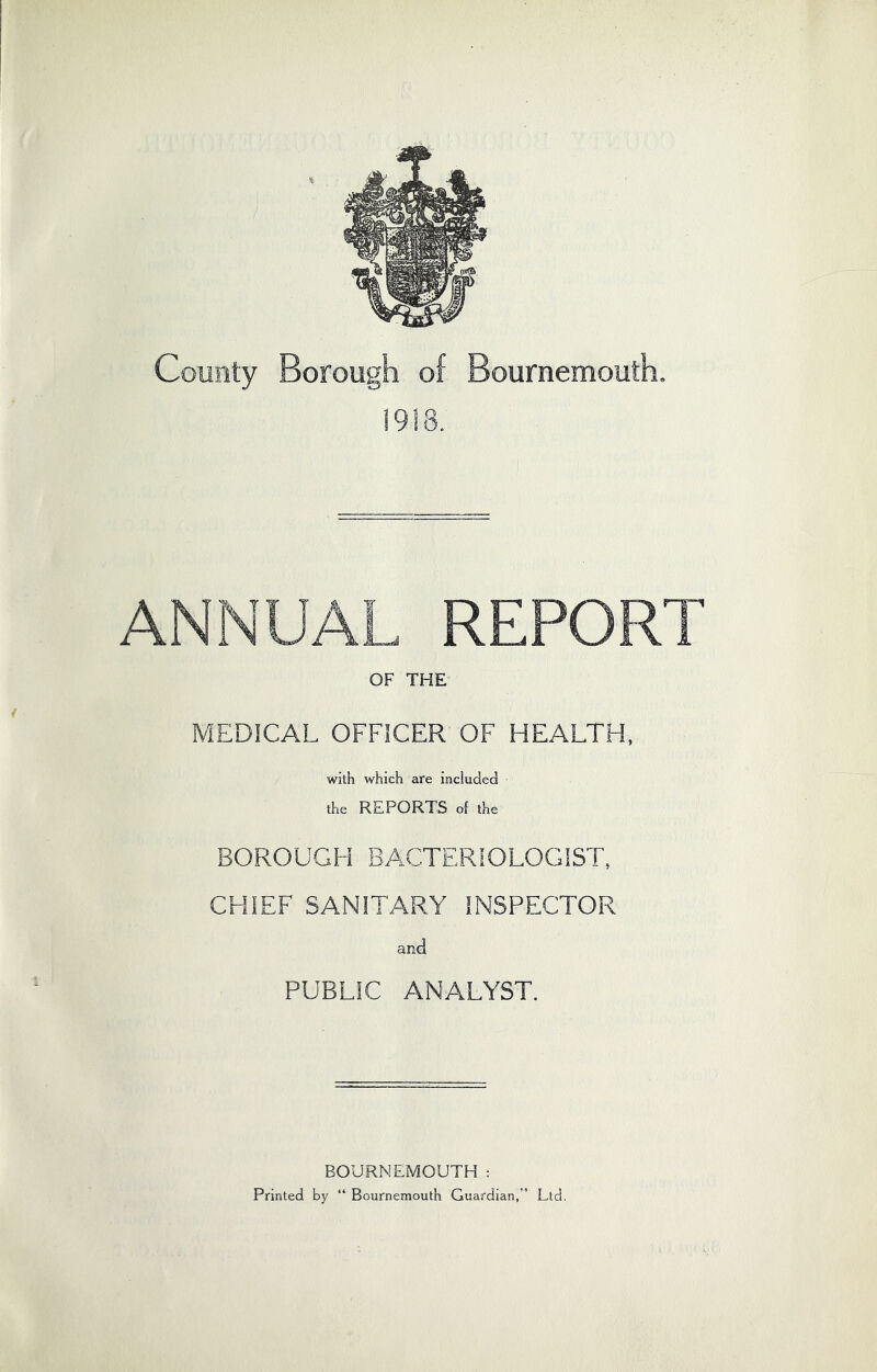 County Borough of Bournemouth. 1918. ANNUAL REPORT OF THE MEDICAL OFFICER OF HEALTH. with which are included the REPORTS of the BOROUGH BACTERIOLOGIST, CHIEF SANITARY INSPECTOR and PUBLIC ANALYST. BOURNEMOUTH : Printed by “ Bournemouth Guardian,” Ltd.