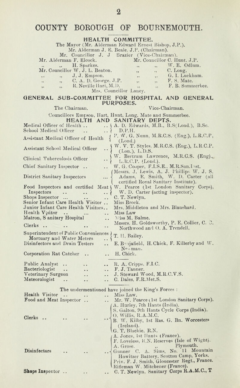 COUNTY BOROUGH OP BOURNEMOUTH. HEALTH COMMITTEE. The Mayor (Mr. Alderman Edward Ernest, Bishop, J.P.). Mr. Alderman J. E. Beale. J.P. (Chairman). Mr. Councillor J. J Brazier (Vice-Chairman). Mr. Councillor C. Hunt. J.P. W. E. Odium. Mr. Alderman E. Elcock. ,, ,, H. Sparkes. ,, Mr. Councillor W. J. L. Beaton. ,, ,, ,, J. J. Empson. ,, ,. ,, C. A. D. George. J.P. ,, ,, ,, li. Neville Hart, M. I). ,, Mrs. Councillor Laney. GENERAL SUB=COMMITTEE FOR HOSPITAL AND GENERAL PURPOSES. The Chairman. Vice-Chairman. C. Long. G. I. Luckham. F. S. Mate. F. B. Suminerbee. Councillors Empson. Hart, Hunt, Long, Mate and Sumnierbee. HEALTH AND SANITARY DEPTS. Medical Officer of Health .. .. i A. L. Edwards, M.B., B.S(Lond.), B.Sc. School Medical Officer .. .. / D.P.H. Assistant Medical Officer of Health | Assistant School Medical Officer .. | Clinical Tuberculosis Officer .. | Chief Sanitary Inspector .. District Sanitary Inspectors Food Inspectors and certified Meat Inspectors Shops Inspector ... Senior Infant Care Health Visitor .. Junior Infant Care Health Visitors.. Health Visitor Matron, S anitary Hospital Clerks .. P. W. G. Nunn, M.R.C.S. (Eng.), L.R.C.P, (Lond.) W. V. T. Styles. M.R.C.S. (Eng.), L.R.C.P. (Lon.), L.D.S. W. Bertram Lawrence, M.R.C.S. (Eng)., L.R.C.P. (Lond.). W. G. Cooper, F.I.S.E., M.R.San.Inst. Messrs. J. Lewis, A. J. Phillips W. J. S. Adams, E. Smith, W. D. Carter (all certified Royal Sanitary Institute). W. Pearce (1st London Sanitary Corps), W. D. Carter (acting inspector). C. T. Newlyn. Miss Brock. Mrs. Middleton and Mrs. Blanshard. Miss Law Miss M. Balme. Messrs. H. Goldsworthy, P. E. Collier, C. 0. Northwood and O. A. Trendell. Superintendent of Public Conveniences Mortuary and Water Meters Disinfectors and Drain Testers Corporation Rat Catcher .. T. II. Bailey. E. Bo ijafield, H. Chick, F. Killerby and VV. N*^ A man. H. Chick. Public Analyst .. Bacteriologist Veterinary Surgeon Meteorologist R. A. Cripps. F.I.C. F. J. Tanner. J. Steward Wood, M.R.C.V.S. C. Dales, F.R.Met.S. The undermentioned have joined the King’s Forces : Health Visitor .. .. .. Miss Law. Food and Meat Inspector .. .. Mr. W. Pearce (^Ist London Sanitary Corps). I A. Hurley, 7th Hants (India). S. Galton, 9th Hants Cycle Corps (India), Clerks .. Disinfectors Shops Inspector J O. Willis, R.A.M.C. *■ B. W. Kilby, 1st Res. G. Bn. Worcesters (Ireland). \G. T. Blackie. R.N, /A. Jones, 1st Hants (France). F. [..oveless, P.N. Reserves (Isle of Wight). A. Grose. ,. Plymouth. ..•(Gunner C. A. Sims, No. 11 Mountain Howitzer Battery. Scotton Camp, Yorks. Priv. F. J. Smith, Gloucester Regt., France. Rifleman W. Mitchener (France). .. C. T. Newlyn, wSanitary Corps R.A.M.C., T