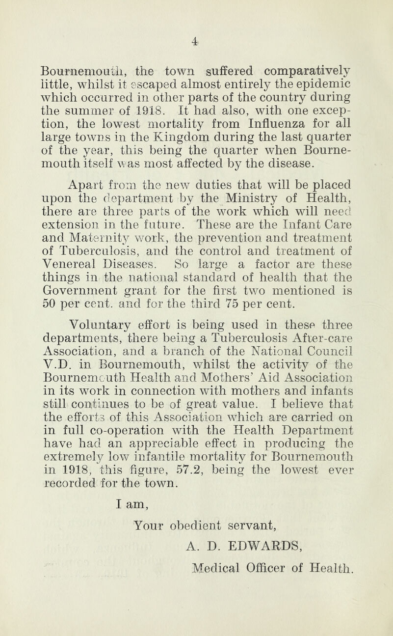 Boumemoutii, the town suffered comparatively little, whilst it escaped almost entirely the epidemic which occurred in other parts of the country during the summer of 1918. It had also, with one excep- tion, the low^est mortality from Influenza for all large towns in the Kingdom during the last quarter of the year, this being the quarter when Bourne- mouth itself was most affected by the disease. Apart from the new duties that will be placed upon the department by the Ministry of Health, there are three parts of the work which will need extension in the future. These are the Infant Care and Maternity work, the prevention and treatment of Tuberculosis, and the control and treatment of Venereal Diseases. So large a factor are these things in the national standard of health that the Government grant for the first two mentioned is 50 per cent, and for the third 75 per cent. Voluntary effort is being used in these three departments, there being a Tuberculosis Afrer-care Association, and a branch of the National Council V.D. in Bournemouth, whilst the activity of the Bournemouth Health and Mothers’ Aid Association in its work in connection with mothers and infants still continues to be of great value. I believe that the efforts of this Association which are carried on in full co-operation with the Health Department have had an appreciable effect in producing the extremely low infantile mortality for Bournemouth in 1918, this figure, 57.2, being the lowest ever recorded for the town. I am. Your obedient servant, A. D. EDWARDS, Medical Officer of Health.