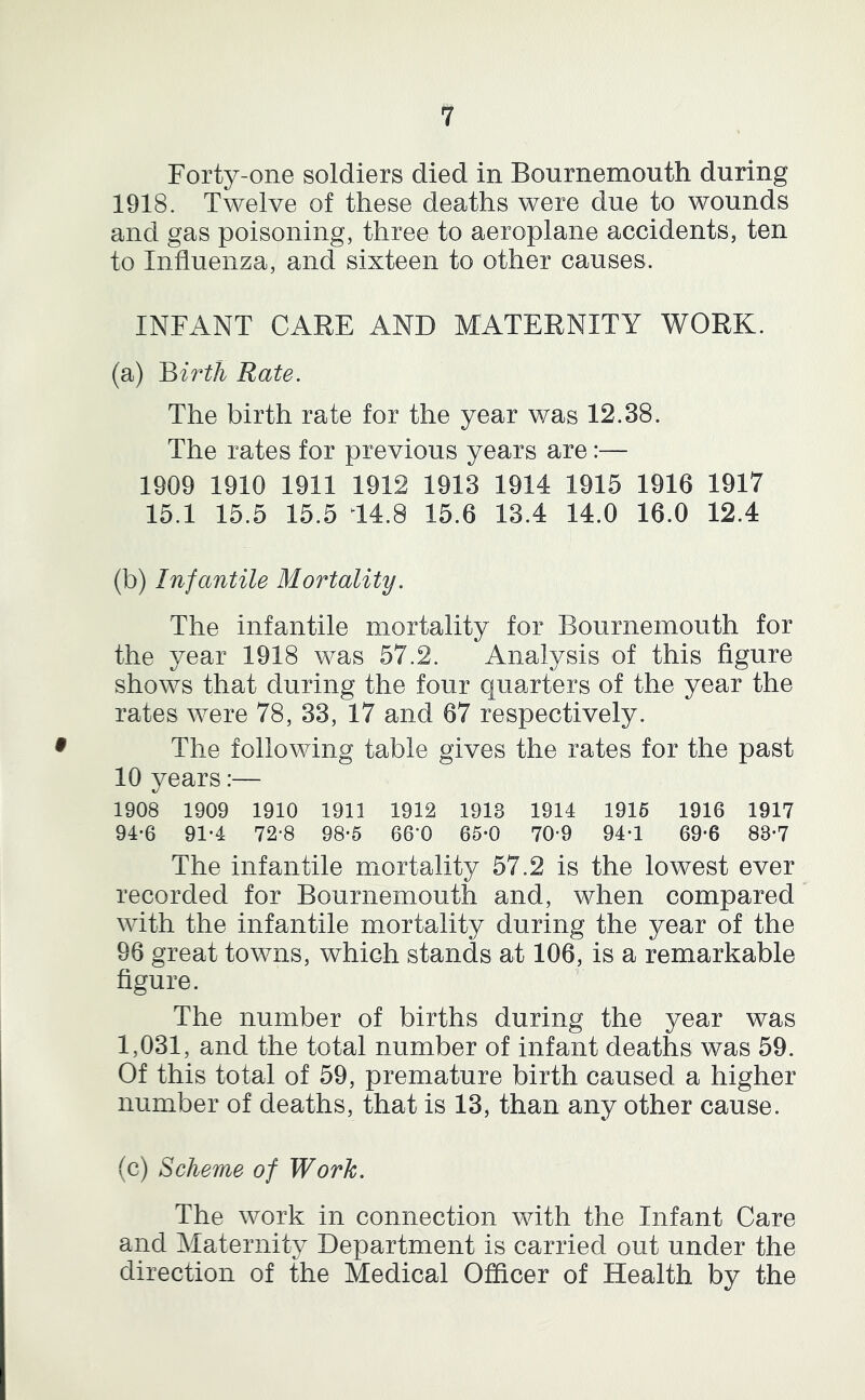 Forty-one soldiers died in Bournemouth during 1918. Twelve of these deaths were due to wounds and gas poisoning, three to aeroplane accidents, ten to Influenza, and sixteen to other causes. INFANT CARE AND MATERNITY WORK. (a) Rate. The birth rate for the year v/as 12.38. The rates for previous years are:— 1909 1910 1911 1912 1913 1914 1915 1916 1917 15.1 15.5 15.5 14.8 15.6 13.4 14.0 16.0 12.4 (b) Infantile Mortality. The infantile mortality for Bournemouth for the year 1918 was 57.2. Analysis of this figure shows that during the four quarters of the year the rates were 78, 33, 17 and 67 respectively. The following table gives the rates for the past 10 years:— 1908 1909 1910 1911 1912 1913 1914 1916 1916 1917 94-6 91-4 72-8 98*5 66*0 65-0 70-9 94-1 69-6 83*7 The infantile mortality 57.2 is the lowest ever recorded for Bournemouth and, when compared with the infantile mortality during the year of the 96 great towns, which stands at 106, is a remarkable figure. The number of births during the year was 1,031, and the total number of infant deaths was 59. Of this total of 59, premature birth caused a higher number of deaths, that is 13, than any other cause. (c) Scheme of Work. The work in connection with the Infant Care and Maternity Department is carried out under the direction of the Medical Officer of Health by the