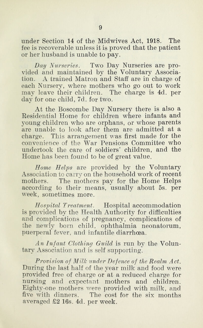 under Section 14 of the Midwives Act, 1918. The fee is recoverable unless it is proved that the patient or her husband is unable to pay. Day Nu7^series. Two Da}^ Nurseries are pro- vided and maintained by the Voluntary Associa- tion. A trained Matron and Staff are in charge of each Nursery, where mothers who go out to work may leave their children. The charge is 4d. per day for one child, 7d. for two. At the Boscombe Day Nursery there is also a Residential Home for children where infants and young children who are orphans, or whose parents are unable to look after them are admitted at a charge. This arrangement was first made for the convenience of the War Pensions Committee who undertook the care of soldiers’ children, and the Home has been found to be of great value. Home Helfs are provided by the Voluntary Association to carry on the household work of recent mothers. The mothers pay for the Home Helps according to their means, usually about 5s. per week, sometimes more. Hos])ital Treatment. Hospital accommodation is provided by the Health Authority for difficulties and complications of pregnancy, complications of the newly born child, ophthalmia neonatorum, puerperal fever, and infantile diarrhoea. An Infant Clothing Guild is run by the Volun- tary Association and is self supporting. Provision of Milk under Defence of the Realm Act. During the last half of the year milk and food were provided free of charge or at a reduced charge for nursing and expectant mothers and children. Eighty-one mothers were provided with milk, and five with dinners. The cost for the six months averaged £2 16s. 4d. per week.