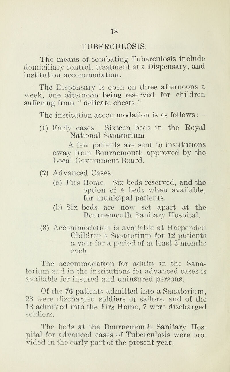 TUBERCULOSIS. The means of combating Tuberculosis include domiciliary control, treatment at a Dispensary, and institution accommodation. The Dispensary is open on three afternoons a week, one afternoon being reserved for children suffering from “ delicate chests.” The institution accommodation is as follows:— (1) Early cases. Sixteen beds in the Royal National Sanatorium. A few patients are sent to institutions away from Bournemouth approved by the Local Government Board. (2) Advanced Cases. (a) Firs Home. Six beds reserved, and the option of 4 beds when available, for municipal patients. (b) Six beds are now set apart at the Bournemouth Sanitary Hospital. (3) Accommodation is available at Harpenden Children/s Sanatorium for 12 patients a year for a period of at least 3 months each. The accommodation for adults in the Sana- torium and in the institutions for advanced cases is available for insured and uninsured persons. Of the 76 patients admitted into a Sanatorium, 28 were discharged soldiers or sailors, and of the 18 admitted into the Firs Home, 7 were discharged soldiers. The beds at the Bournemouth Sanitary Hos- pital for advanced cases of Tuberculosis were pro- vided in the eaudy part of the present year,