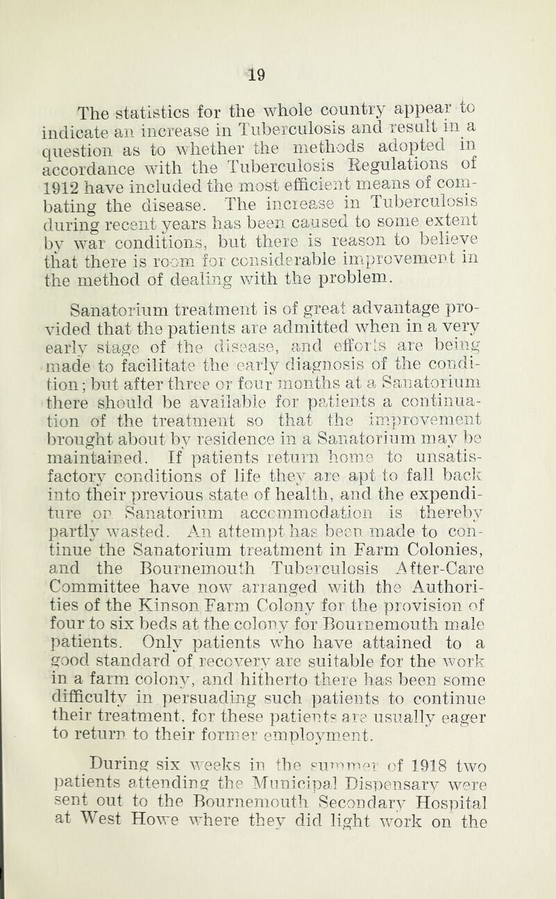 The statistics for the whole country appear to indicate an increase in Tiiberculosis and result in a question as to whether the methods adopted in accordance with the Tuberculosis Regulations of 1912 have included the most efficient means of conn bating the disease. The increase in. Tuberculosis during recent years has been caused to somemxtent bv wslt conditions, but there is reason to believe that there is room, for considerable iinprovemeD.t in the method of dealing with the problem.. Sanatorium treatment is of great advantage pro- vided that the patients are admitted when in a very early stage of the disease, and effoils are being made to facilitate the early diagnosis of the condi- tion ; but after three or four months at a Sanatorium there should be available for patients a continua- tion of the treatment so that the improvement brought about by residence in a Sanatorium ma}^ be maintained. If patients return home to unsatis- factorv conditions of life thev a,re apt to fall back into their previous state of health, and the expendi- ture or. Sanatorium accommodation is thereby partly wmsted. An attempt has been made to con- tinue the Sanatorium treatment in Farm Colonies, and the Bournemouth Tuberculosis After-Care Committee have iiowt^ arranged with the Authori- ties of the Kinson Farm Colony for the provision of four to six beds at the colony for Bournemouth male patients. Only patients who have attained to a good standard of recovery are suitable for the work in a farm colonv, and hitherto there has been some difficulty in persuading such patients to continue their treatment, for these patients are usually eager to return to their former employment. During six vreeks in the summer of 1918 two patients attending the Municipal Dispensary were sent out to the Bournemouth Secondary Hospital at West Howe vffiere they did light vrork on the