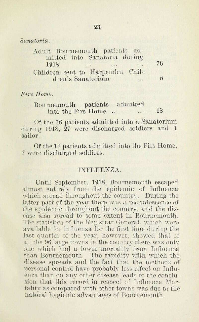 Sanatoria. Adult Bournemouth patients ad- mitted into Sanatoria during 1918 ... ... ... 76 Children sent to Harpendeii Chil- dren’s Sanatorium ... 8 Firs Home. Bournemouth patients admitted into the Firs Home ... ... 18 Of the 76 patients admitted into a Sanatorium during 1918, 27 were discharged soldiers and 1 sailor. Of the 18 patients admitted into the Firs Home, 7 were discharged soldiers. INFLUENZA. Until September, 1918, Bournemouth escaped almost entirely from the epidemic of Influenza which spread throughout the country/. During the latter part of the year there was a recrudescence of the epidemic throughout the country, and the dis- ease also spread to some extent in Bournemouth. The statistics of the Registrar-General, which were available for influenza for the first time during the last quarter of the year, however, showed that of all the 96 large towns in the country there was only one which had a lower mortality from Influenza than Bournemouth. The rapidity vdth which the disease spreads and the fact that the methods of personal control have probably less effect on Influ- enza than on any other disease leads to the conclu- sion that this record in respect of Influenza Mor- tality as compared with other tovms was due to the natural hygienic advantages of Bournemouth,