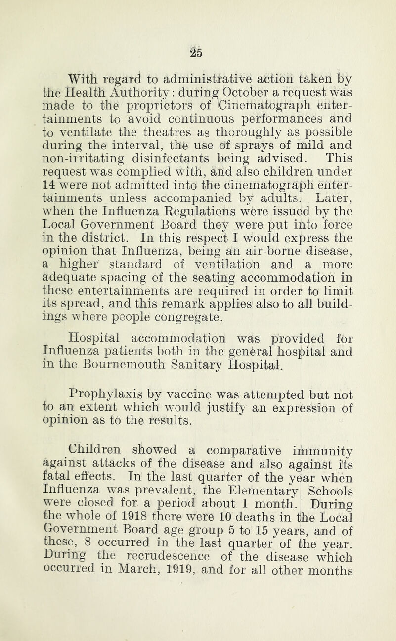 ^5 With regard to administrative action taken by the Health Authority: during October a request was made to the proprietors of Cinematograph enter- tainments to avoid continuous performances and to ventilate the theatres as thoroughly as possible during the interval, the use of sprays of mild and non-irritating disinfectants being advised. This request was complied with, and also children under 14 were not admitted into the cinematograph enter- tainments unless accompanied by adults. Later, when the Influenza Regulations were issued by the Local Government Board they were put into force in the district. In this respect I would express the opinion that Influenza, being an air-borne disease, a higher standard of ventilation and a more adequate spacing of the seating accommodation in these entertainments are required in order to limit its spread, and this remark applies also to all build- ings where people congregate. Hospital accommodation was provided for Influenza patients both in the general hospital and in the Bournemouth Sanitary Hospital. Prophylaxis by vaccine was attempted but not to an extent which would justify an expression of opinion as to the results. Children showed a comparative immunity against attacks of the disease and also against its fatal effects. In the last quarter of the year when Influenza was prevalent, the Elementary^ Schools were closed for a period about 1 month. During the whole of 1918 there v/ere 10 deaths in the Local Government Board age group 5 to 15 years, and of these, 8 occurred in the last quarter of the year. During the recrudescence of the disease which occurred in March, 1919, and for all other months