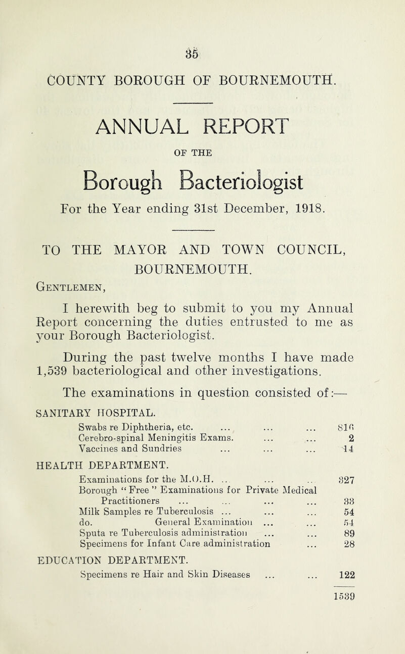 COUNTY BOROUGH OF BOURNEMOUTH. ANNUAL REPORT OF THE Borough Bacteriologist For the Year ending 31st December, 1918. TO THE MAYOR AND TOWN COUNCIL, BOURNEMOUTH. Gentlemen, I herewith beg to submit to you my Annual Report concerning the duties entrusted to me as jouT Borough Bacteriologist. During the past twelve months I have made 1,539 bacteriological and other investigations. The examinations in question consisted of:— SANITARY HOSPITAL. Swabs re Diphtheria, etc. ... ... ... 8m Cerebro-spinal Meningitis Exams. ... ... 2 Vaccines and Sundries ... ... ... 14 HEALTH DEPARTMENT. Examinations for the M.O.H. ... ... .. 327 Borough “Free ” Examinations for Private Medical Practitioners ... ... ... ... 38 Milk Samples re Tuberculosis ... ... ... 54 do. General Examination ... ... 54 Sputa re Tuberculosis administration ... ... 89 Specimens for Infant Care administration ... 28 EDUCATION DEPARTMENT. Specimens re Hair and Skin Diseases ... ... 122 1539