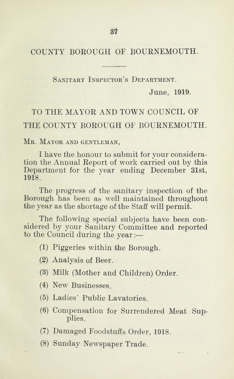 COUNTY BOROUGH OF BOURNEMOUTH. Sanitary Inspector’s Department. June, 1919. TO THE MAYOR AND TOWN COUNCIL OF THE COUNTY BOROUGH OF BOURNEMOUTH. Mr. Mayor and gentleman, I have the honour to submit for your considera- tion the Annual Report of work carried out by this Department for the year ending December 31st, 1918. The progress of the sanitary inspection of the Borough has been as well maintained throughout the year as the shortage of the Staff will permiL The following special subjects have been con- sidered by your Sanitary Committee and reported to the Council during the year:— (1) Piggeries within the Borough. (2) Analysis of Beer. (3) Milk (Mother and Children) Order. (4) New Businesses. (5) Ladies’ Public Lavatories. (6) Compensation for Surrendered Meat Sup- plies. (7) Damaged Foodstuffs Order, 1918. (8) Sunday Newspaper Trade.