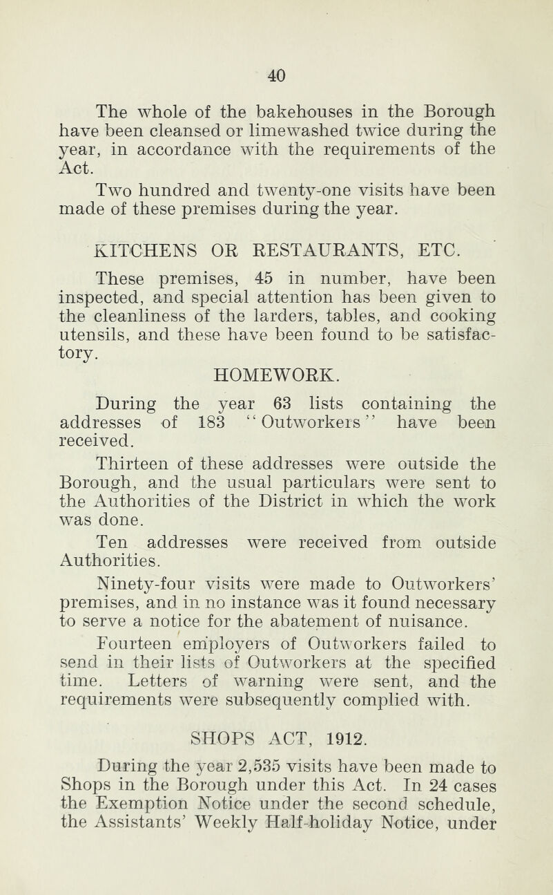 The whole of the bakehouses in the Borough have been cleansed or limewashed twice during the year, in accordance with the requirements of the Act. Two hundred and twenty-one visits have been made of these premises during the year. KITCHENS OR RESTAURANTS, ETC. These premises, 45 in number, have been inspected, and special attention has been given to the cleanliness of the larders, tables, and cooking utensils, and these have been found to be satisfac- tory. HOMEWORK. During the year 63 lists containing the addresses of 183 ‘‘Outworkers” have been received. Thirteen of these addresses were outside the Borough, and the usual particulars were sent to the Authorities of the District in which the work was done. Ten addresses were received from outside Authorities. Ninety-four visits were made to Outworkers’ premises, and in no instance was it found necessary to serve a notice for the abatement of nuisance. Fourteen employers of Outworkers failed to send in their lists of Outworkers at the specified time. Letters of warning were sent, and the requirements were subsequently complied with. SHOPS ACT, 1912. During the year 2,535 visits have been made to Shops in the Borough under this Act. In 24 cases the Exemption Notice under the second schedule, the Assistants’ Weekly Half-holiday Notice, under