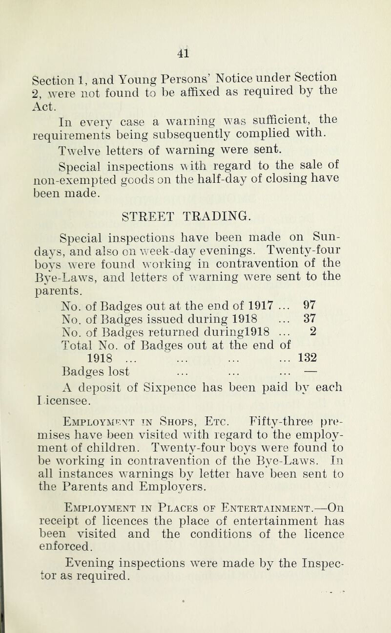 Section 1, and Young Persons’ Notice under Section 2, ^Yere not found to be affixed as required by the Act. In every case a warning was sufficient, the requirements being subsequently complied with. Twelve letters of warning were sent. Special inspections with regard to the sale of non-exempted goods on the half-da}^ of closing have been made. STREET TRADING. Special inspections have been made on Sun- days, and also on week-day evenings. Twenty-four boys w'ere found working in contravention of the Bye-Law^s, and letters of w^arning were sent to the parents. No. of Badges out at the end of 1917 ... 97 No. of Badges issued during 1918 ... 37 No. of Badges returned duringl918 ... 2 Total No. of Badges out at the end of 1918 ... ... ... ... 132 Badges lost ... ... ... — A deposit of Sixpence has been paid by each Licensee. Employmoyt in Shops, Etc. Fifty-three pre- mises have been visited with regard to the employ- ment of children. Twenty-four boys were found to be wmrking in contravention of the Bye-Laws. In all instances warnings by letter have been sent to the Parents and Employers. Employment in Places of Entertainment.—On receipt of licences the place of entertainment has been visited and the conditions of the licence enforced. Evening inspections were made by the Inspec- tor as required.