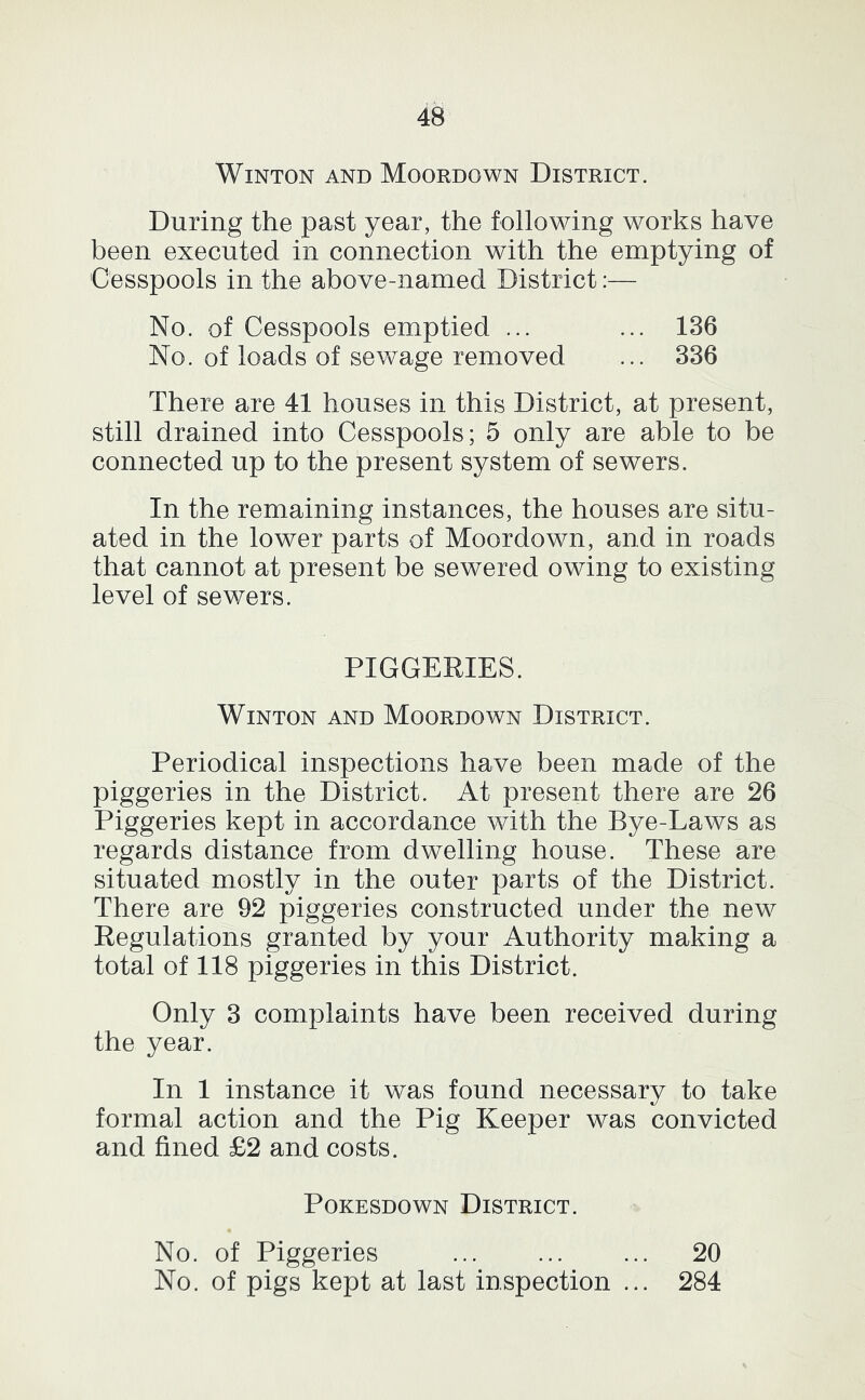 WiNTON AND MoORDOWN DISTRICT. During the past year, the following works have been executed in connection with the emptying of Cesspools in the above-named District:— No. of Cesspools emptied ... ... 136 No. of loads of sewage removed ... 336 There are 41 houses in this District, at present, still drained into Cesspools; 5 only are able to be connected up to the present system of sewers. In the remaining instances, the houses are situ- ated in the lower parts of Moordown, and in roads that cannot at present be sewered owing to existing level of sewers. PIGGERIES. WiNTON AND Moordown District. Periodical inspections have been made of the piggeries in the District. At present there are 26 Piggeries kept in accordance with the Bye-Laws as regards distance from dwelling house. These are situated mostly in the outer parts of the District. There are 92 piggeries constructed under the new Regulations granted by your Authority making a total of 118 piggeries in this District. Only 3 complaints have been received during the year. In 1 instance it was found necessary to take formal action and the Pig Keeper was convicted and fined £2 and costs. PoKESDOwN District. No. of Piggeries ... ... ... 20 No. of pigs kept at last inspection ... 284