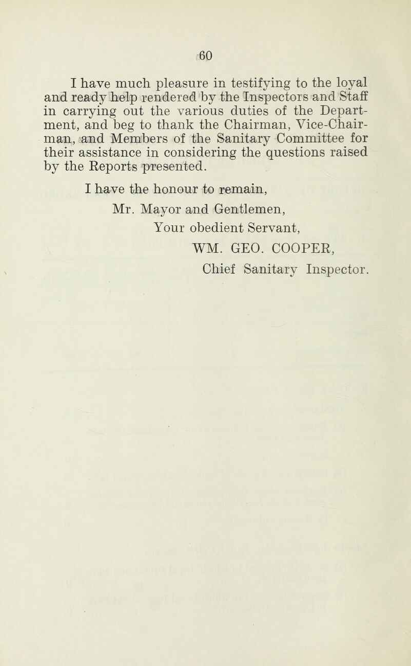 I have much pleasure in testifying to the loyal and ready help rendered by the Inspectors and Staff in carrying out the various duties of the Depart- ment, and beg to thank the Chairman, Vice-Chair- man, and Members of the Sanitary Committee for their assistance in considering the questions raised by the Reports presented. I have the honour to remain, Mr. Mayor and Gentlemen, Your obedient Servant, WM. GEO. COOPER, Chief Sanitary Inspector.