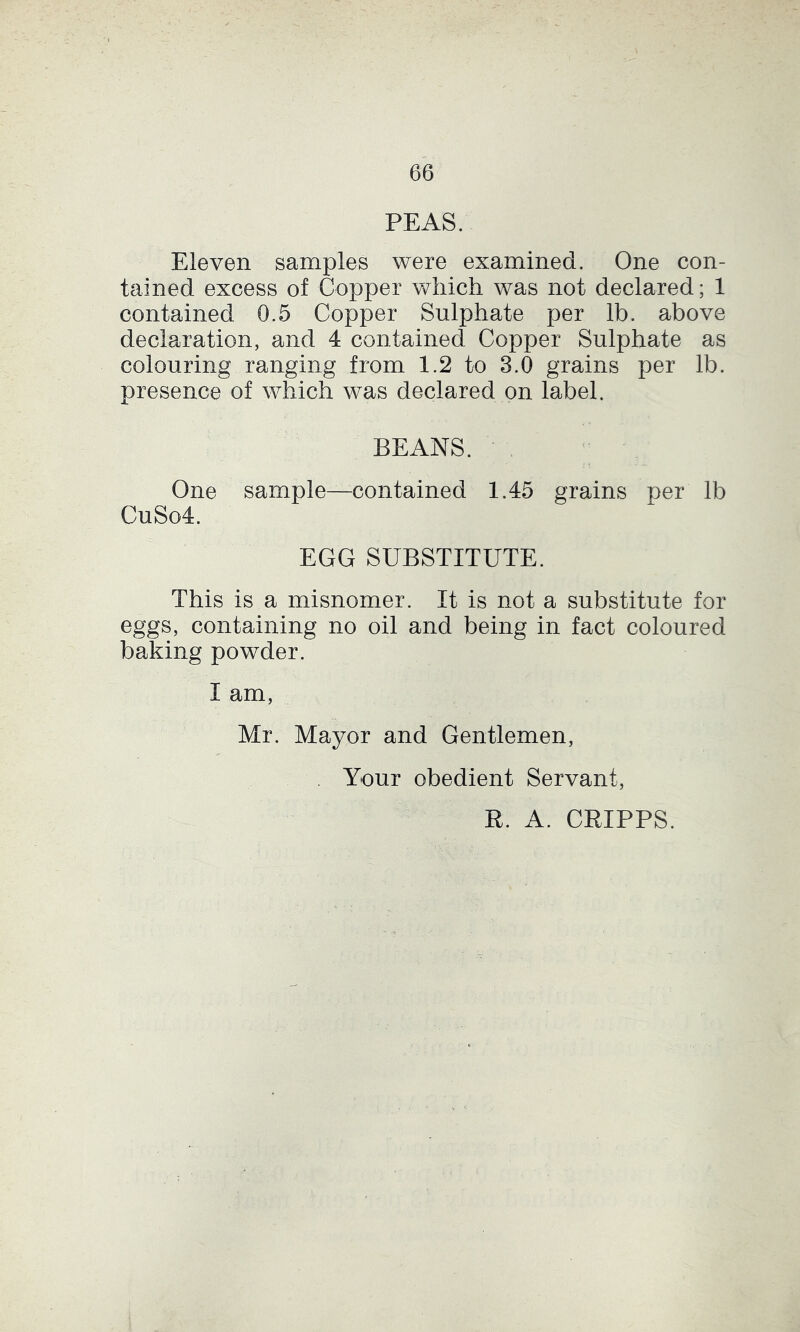 PEAS. Eleven samples were examined. One con- tained excess of Copper which was not declared; 1 contained 0.5 Copper Sulphate per lb. above declaration, and 4 contained Copper Sulphate as colouring ranging from 1.2 to 3.0 grains per lb. presence of which was declared on label. BEANS. ■ One sample—^contained 1.45 grains per lb CuSo4. EGG SUBSTITUTE. This is a misnomer. It is not a substitute for eggs, containing no oil and being in fact coloured baking powder. I am, Mr. Mayor and Gentlemen, Your obedient Servant, E. A. CRIPPS.