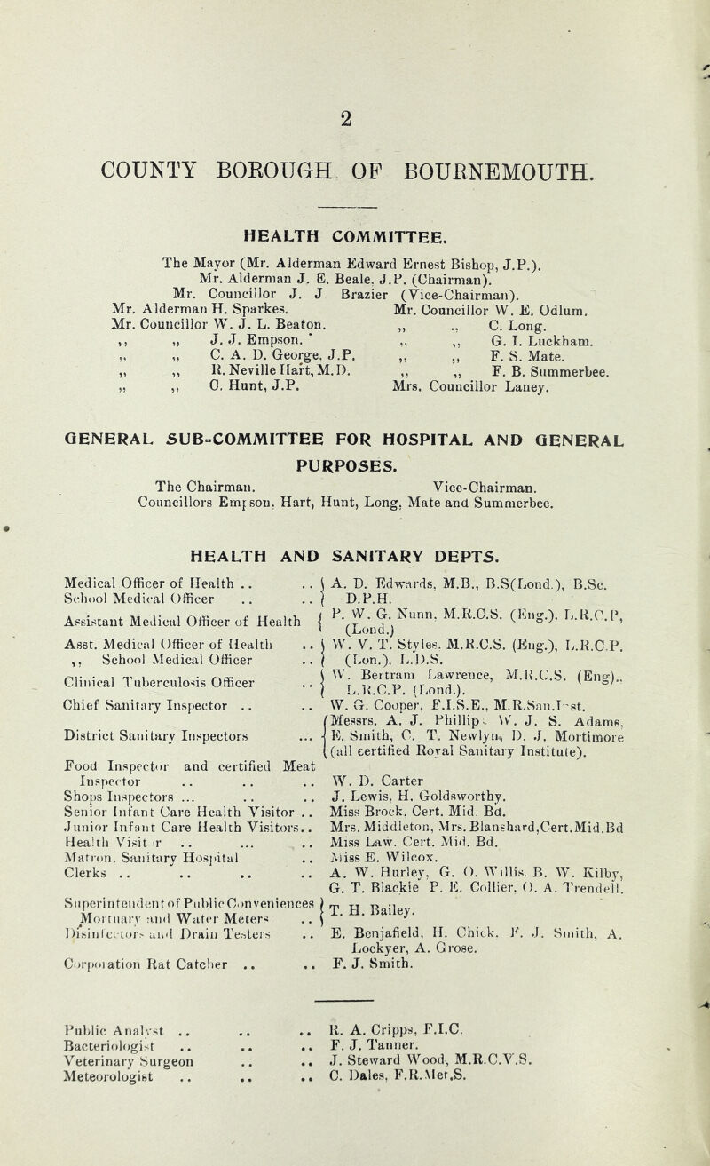 COUNTY BOROUGH OF BOURNEMOUTH. HEALTH COMMITTEE. The Mayor (Mr, Alderman Edward Ernest Bishop, J.P.). Mr. Alderman J. E. Beale, J,P. (Chairman). Mr. Councillor J, J Brazier (Vice-Chairman), Mr. Alderman H. Sparkes. Mr. Councillor W. J, L. Beaton. „ J, J. Empson. ' ,, C. A. D. George, J.P. ,, R. Neville Hart, M. I), ,, C, Hunt, J.P. 5 ? Mr. Councillor W, E, Odium. „ ., C. Long. ,, ,, G. I. Luckham. ,, ,, F. S. Mate. ,, ,, F. B. Summerbee. Mrs. Councillor Laney. GENERAL SUB-COMMITTEE FOR HOSPITAL AND GENERAL PURPOSES. The Chairman. Vice-Chairman. Councillors Emj sou. Hart, Hunt, Long, Mate and Summerbee. HEALTH AND SANITARY DEPTS. Medical Officer of Health .. School Medical Officer Assistant Medical Officer of Health | Asst. Medical Officer of Health .. i ,, School Medical Officer .. | Clinical Tuberculosis Officer .. | Chief Sanitary Inspector .. District Sanitary Inspectors ... ■< Food Inspector and certified Meat Inspector Shops Inspectors ... Senior Infant Care Health Visitor .. .Junior Infant Care Health Visitors.. Health Visitor Matron. Sanitary Hospital Clerks .. Superintendent of Public Convenietices ^Morruarv -ind Water Meters Hisintc.ioi^ and Drain Te.-^ters CoffKuation Rat Catcher A. D. Edwards. M.B., B.S(Lond.), B.Sc. D.P.H. P, W. G. Nunn, M.Ii.C.S. (Eng.), Iv.R.C.P, (Lond.) W. V. T. Styles. M.R.C.S. (Eng.), L.R.C.P. (Lon.), L.H.S. W. Bertram liawrence, M.R.CLS. (Eno-) L.R.C.P. (Lond.). W. G. Cooper, F.I.S.E., M.R.San.Dst. plessrs. A. J, Phillip;. \v^. J, S. Adams, K. Smith, C. T. Newlyn-, I). J. Mortimoie [(all certified Royal Sanitary Institute). W. D. Carter J. Lewis, H. Goldsworthy. Miss Brock, Cert, Mid. Bd. Mrs. Middleton, Mrs. Blanshard,Cert.Mid.Bd Miss Law. Cert. Mid. Bd. Miss E. Wilcox. A. W. Hurley, G. O. Willis. B. W. Kilby, G. T. Blackie P. E. Collier, (). A. Trendell. T, H, Bailey. E. Bcnjafield, H. Chick. J^\ J. Smith, A. Lockyer, A. Grose, F. J. Smith. Public Analyst .. Bacteriologi>t Veterinary Surgeon Meteorologist .. R. A. Cripps, F.I.e. .. F. J. Tanner. J. Steward Wood, M.R.C.V.S. .. C. Dales, F.R.Met.S.