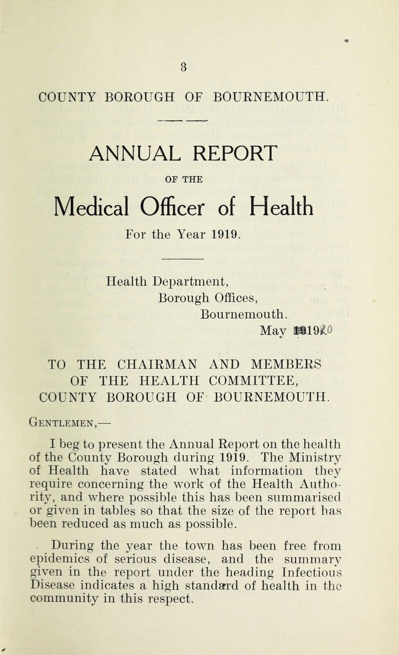 3 COUNTY BOROUGH OF BOURNEMOUTH. ANNUAL REPORT OF THE Medical Officer of Health For the Year 1919. Health Department, Borough Offices, Bournemouth. May W19R^) TO THE CHAIRMAN AND MEMBERS OF THE HEALTH COMMITTEE, COUNTY BOROUGH OF' BOURNEMOUTH. Gentlemen,— I beg to present the Annual Report on the health of the County Borough during 1919. The Ministry of Health have stated what information they require concerning the work of the Health Autho- rity, and where possible this has been summarised or given in tables so that the size of the report has been reduced as much as possible. During the year the town has been free from epidemics of serious disease, and the summary given in the report under the heading Infectious Disease indicates a high standard of health in the community in this respect.