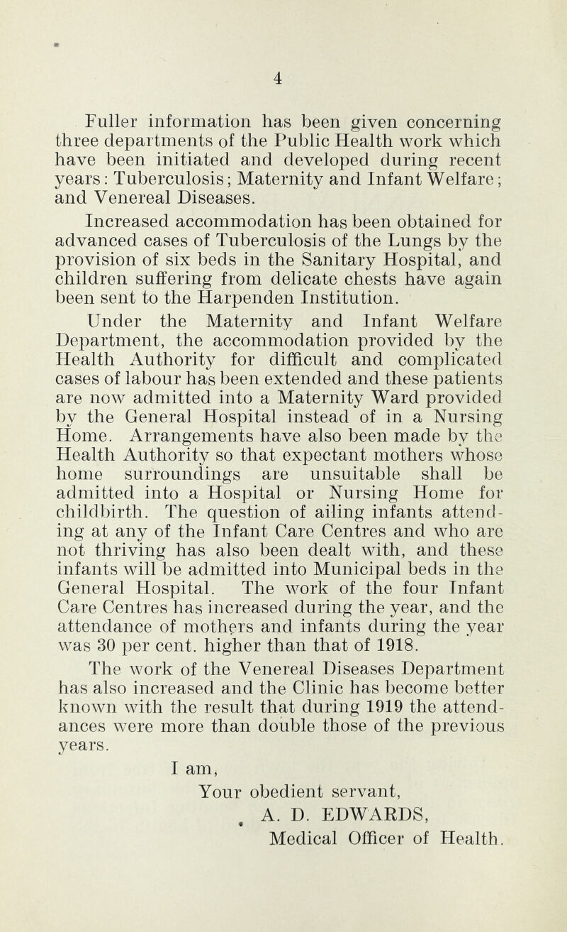 Fuller information has been given concerning three departments of the Public Health work which have been initiated and developed during recent years: Tuberculosis; Maternity and Infant Welfare; and Venereal Diseases. Increased accommodation has been obtained for advanced cases of Tuberculosis of the Lungs by the provision of six beds in the Sanitary Hospital, and children suffering from delicate chests have again been sent to the Harpenden Institution. Under the Maternity and Infant Welfare Department, the accommodation provided by the Health Authority for difficult and complicated cases of labour has been extended and these patients are now admitted into a Maternity Ward provided by the General Hospital instead of in a Nursing Home. Arrangements have also been made by the Health Authority so that expectant mothers whose home surroundings are unsuitable shall be admitted into a Hospital or Nursing Home for childbirth. The question of ailing infants attend- ing at any of the Infant Care Centres and who are not thriving has also been dealt with, and these infants will be admitted into Municipal beds in the General Hospital. The work of the four Infant Care Centres has increased during the year, and the attendance of mothers and infants during the year was 30 per cent, higher than that of 1918. The work of the Venereal Diseases Department has also increased and the Clinic has become better known with the result that during 1919 the attend- ances were more than double those of the previous years. I am. Your obedient servant, A. D. EDWARDS, Medical Officer of Health.