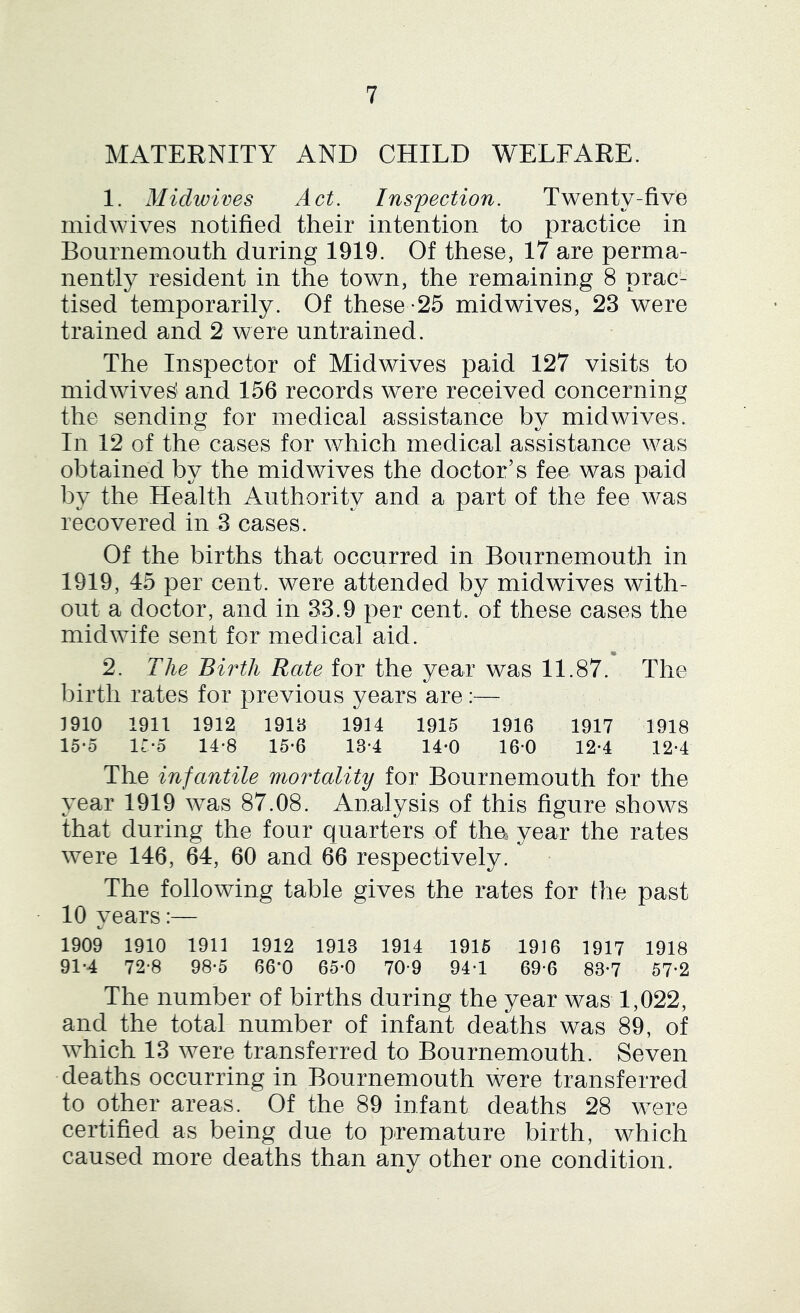 MATERNITY AND CHILD WELFARE. 1. Midivives Act. Inspection. Twenty-five midwives notified their intention to practice in Bournemouth during 1919. Of these, 17 are perma- nently resident in the town, the remaining 8 prac- tised temporarily. Of these *25 midwives, 23 were trained and 2 were untrained. The Inspector of Midwives paid 127 visits to midwives' and 156 records were received concerning the sending for medical assistance by midwives. In 12 of the cases for which medical assistance was obtained by the midwives the doctor’s fee was paid by the Health Authority and a part of the fee was recovered in 3 cases. Of the births that occurred in Bournemouth in 1919, 45 per cent, were attended by mid wives with- out a doctor, and in 33.9 per cent, of these cases the midwife sent for medical aid. • 2. The Birth Rate for the year was 11.87. The birth rates for previous years are:— 1910 1911 1912 1918 1914 1915 1916 1917 1918 15*0 ir-5 14-8 15-6 13-4 14-0 160 12-4 12-4 The infantile mortality for Bournemouth for the year 1919 was 87.08. Analysis of this figure shows that during the four quarters of tha year the rates were 146, 64, 60 and 66 respectively. The following table gives the rates for the past 10 vears:— 1909 1910 1911 1912 1913 1914 1916 1916 1917 1918 91-4 72-8 98-5 66*0 65-0 70-9 94*1 69-6 83*7 57*2 The number of births during the year was 1,022, and the total number of infant deaths was 89, of which 13 were transferred to Bournemouth. Seven deaths occurring in Bournemouth were transferred to other areas. Of the 89 infant deaths 28 were certified as being due to premature birth, which caused more deaths than any other one condition.