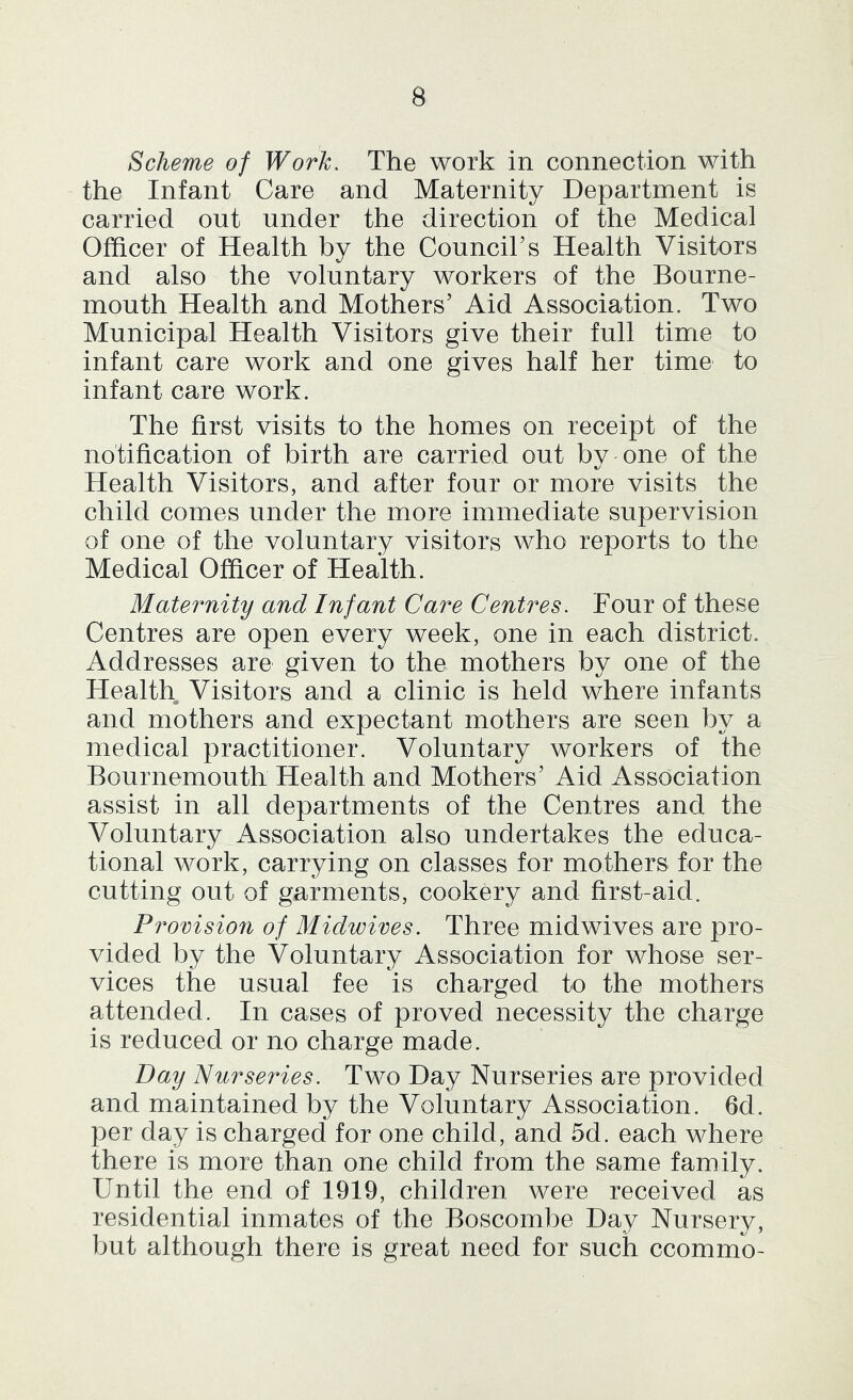 Scheme of Work, The work in connection with the Infant Care and Maternity Department is carried out under the direction of the Medical Officer of Health by the CounciTs Health Visitors and also the voluntary workers of the Bourne- mouth Health and Mothers’ Aid Association. Two Municipal Health Visitors give their full time to infant care work and one gives half her time to infant care work. The first visits to the homes on receipt of the notification of birth are carried out bv one of the Health Visitors, and after four or more visits the child comes under the more immediate supervision of one of the voluntary visitors who reports to the Medical Officer of Health. Maternity and Infant Care Centres. Four of these Centres are open every week, one in each district. Addresses are given to the mothers by one of the Health Visitors and a clinic is held where infants and mothers and expectant mothers are seen by a medical practitioner. Voluntary workers of the Bournemouth Health and Mothers’ Aid Association assist in all departments of the Centres and the Voluntary Association also undertakes the educa- tional work, carrying on classes for mothers for the cutting out of garments, cookery and first-aid. Provision of Midwives. Three midwives are pro- vided by the Voluntary Association for whose ser- vices the usual fee is charged to the mothers attended. In cases of proved necessity the charge is reduced or no charge made. Day Nurseries. Two Day Nurseries are provided and maintained by the Voluntary Association. 6d. per day is charged for one child, and 5d. each where there is more than one child from the same family. Until the end of 1919, children were received as residential inmates of the Boscombe Day Nursery, but although there is great need for such ccommo-