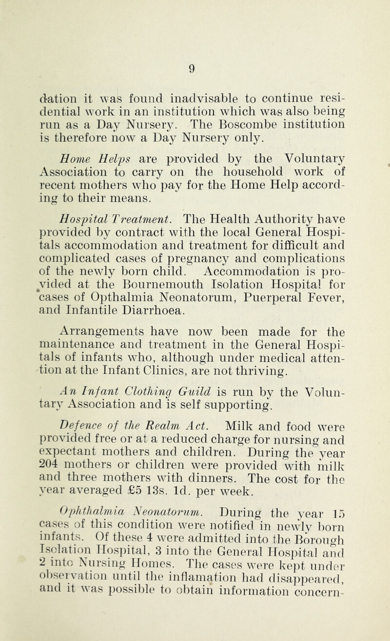 dation it was found inadvisable to continue resi- dential work in an institution which was also being run as a Day Nursery. The Boscombe institution is therefore now a Day Nursery only. Home Helps are provided by the Voluntary Association to carry on the household work of recent mothers who pay for the Home Help accord- ing to their means. Hospital Treatment. The Health Authority have provided by contract with the local General Hospi- tals accommodation and treatment for difficult and complicated cases of pregnancy and complications of the newly born child. Accommodation is pro- ^vided at the Bournemouth Isolation Hospital for cases of Opthalmia Neonatorum, Puerperal Fever, and Infantile Diarrhoea. Arrangements have now been made for the maintenance and treatment in the General Hospi- tals of infants who, although under medical atten- Tion at the Infant Clinics, are not thriving. An Infant Clothing Guild is run by the Volun- tary Association and is self supporting. Defence of the Realm Act. Milk and food were provided free or at a reduced charge for nursing and expectant mothers and children. During the year 204 mothers or children were provided with milk and three mothers with dinners. The cost for the year averaged £5 13s. Id. per week. Ophthalmia Neonatoimm. During the year 15 cases of this condition were notified in newly born infants. Of these 4 were admitted into the Borough Isolation Hospital, 3 into the General Hospital and 2 into Nursing Homes. The cases were kept under observation until the inflamation had disappeared, and it was possible to obtain information concern-