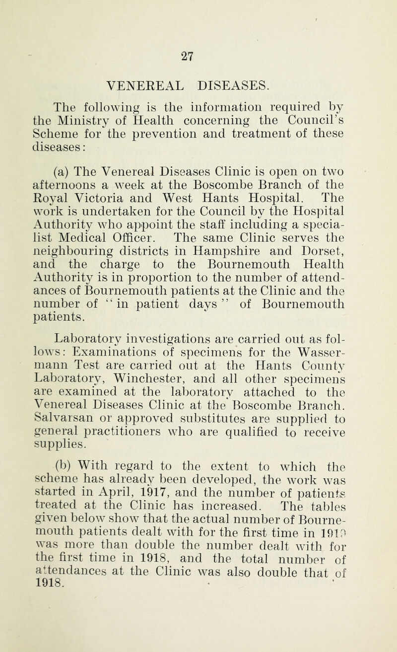 VENEREAL DISEASES. The following is the information required by the Ministry of Health concerning the CounciTs Scheme for the prevention and treatment of these diseases: (a) The Venereal Diseases Clinic is open on two afternoons a week at the Boscombe Branch of the Royal Victoria and West Hants Hospital. The work is undertaken for the Council by the Hospital Authority who appoint the staff including a specia- list Medical Officer. The same Clinic serves the neighbouring districts in Hampshire and Dorset, and the charge to the Bournemouth Health Authority is in proportion to the number of attend- ances of Bournemouth patients at the Clinic and the number of ' ‘ in patient days ’ ’ of Bournemouth patients. Laboratory investigations are carried out as fol- lows: Examinations of specimens for the Wasser- niann Test are carried out at the Hants County Laboratory, Winchester, and all other specimens are examined at the laboratory attached to the Venereal Diseases Clinic at the Boscombe Branch. Salvarsan or approved substitutes are supplied to general practitioners who are qualified to receive supplies. (b) With regard to the extent to which the scheme has already been developed, the work was started in April, 1917, and the number of patients treated at the Clinic has increased. The tables given below show that the actual number of Bourne- mouth patients dealt with for the first time in 1919 was more than double the number dealt with for the first time in 1918, and the total number of attendances at the Clinic was also double that of 1918.